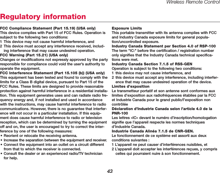 Wireless Remote Control43Regulatory informationFCC Compliance Statement (Part 15.19) (USA only)This device complies with Part 15 of FCC Rules. Operation issubject to the following two conditions: 1 This device may not cause harmful interference, and 2 This device must accept any interference received, includ-ing interference that may cause undesired operation.FCC Warning (Part 15.21) (USA only)Changes or modifications not expressly approved by the partyresponsible for compliance could void the user&rsquo;s authority tooperate the equipment.FCC Interference Statement (Part 15.105 (b)) (USA only)This equipment has been tested and found to comply with thelimits for a Class B digital device, pursuant to Part 15 of theFCC Rules. These limits are designed to provide reasonableprotection against harmful interference in a residential installa-tion. This equipment generates uses and can radiate radio fre-quency energy and, if not installed and used in accordancewith the instructions, may cause harmful interference to radiocommunications. However, there is no guarantee that interfer-ence will not occur in a particular installation. If this equip-ment does cause harmful interference to radio or televisionreception, which can be determined by turning the equipmentoff and on, the user is encouraged to try to correct the inter-ference by one of the following measures:&bull; Reorient or relocate the receiving antenna.&bull; Increase the separation between the equipment and receiver.&bull; Connect the equipment into an outlet on a circuit differentfrom that to which the receiver is connected.&bull; Consult the dealer or an experienced radio/TV technicianfor help.Exposure LimitsThis portable transmitter with its antenna complies with FCCand Industry Canada exposure limits for general popula-tion/uncontrolled exposure.Industry Canada Statement per Section 4.0 of RSP-100The term "IC:" before the certification / registration numberonly signifies that the Industry Canada technical specifica-tions were met.Industry Canada Section 7.1.5 of RSS-GENOperation is subject to the following two conditions: 1 this device may not cause interference, and2 this device must accept any interference, including interfer-ence that may cause undesired operation of the device.Limites d&rsquo;expositionLe transmetteur portatif et son antenne sont conformes auxlimites d&rsquo;exposition aux radiofr&eacute;quences &eacute;tablies par la FCCet Industrie Canada pour le grand public/l&rsquo;exposition non contr&ocirc;l&eacute;e D&eacute;claration d&rsquo;Industrie Canada selon l&rsquo;article 4.0 de laPNR-100Les lettres &laquo;IC&raquo; devant le num&eacute;ro d&rsquo;inscription/homologationsignifie que l&rsquo;appareil respecte les normes techniquesd&rsquo;Industrie Canada.Industrie Canada Alin&eacute;a 7.1.5 de CNR-GEN. Le fonctionnement de ce syst&egrave;me est assorti aux deux conditions suivantes :1 L&rsquo;appareil ne peut causer d&rsquo;interf&eacute;rences nuisibles, et2 L&rsquo;appareil doit accepter les interf&eacute;rences re&ccedil;ues, y compriscelles qui pourraient nuire &agrave; son fonctionnement.