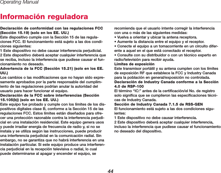 Operating Manual44Informaci&oacute;n reguladoraDeclaraci&oacute;n de conformidad con las regulaciones FCC(Secci&oacute;n 15.19) (solo en los EE. UU.)Este dispositivo cumple con la Secci&oacute;n 15 de las regula-ciones FCC. El funcionamiento est&aacute; sujeto a las dos condi-ciones siguientes:1 Este dispositivo no debe causar interferencia perjudicial.2 Este dispositivo deber&aacute; aceptar cualquier interferencia quese reciba, incluso la interferencia que pudiese causar el fun-cionamiento no deseado.Advertencia de la FCC (Secci&oacute;n 15.21) (solo en los EE.UU.)Los cambios o las modificaciones que no hayan sido expre-samente aprobados por la parte responsable del cumplim-iento de las regulaciones podr&iacute;an anular la autoridad delusuario para hacer funcionar el equipo.Declaraci&oacute;n de la FCC sobre interferencias (Secci&oacute;n15.105(b)) (solo en los EE. UU.)Este equipo fue probado y cumple con los l&iacute;mites de los dis-positivos digitales clase B, conforme a la Secci&oacute;n 15 de lasregulaciones FCC. Estos l&iacute;mites est&aacute;n dise&ntilde;ados para ofre-cer una protecci&oacute;n razonable contra la interferencia perjudi-cial en una instalaci&oacute;n residencial. Este equipo genera usosy puede irradiar energ&iacute;a de frecuencia de radio y, si no seinstala y se utiliza seg&uacute;n las instrucciones, puede produciruna interferencia perjudicial en la comunicaci&oacute;n radial. Sinembargo, no se garantiza que no habr&aacute; interferencia en unainstalaci&oacute;n particular. Si este equipo produce una interferen-cia perjudicial en la recepci&oacute;n televisiva o radial, lo cualpuede determinarse al apagar y encender el equipo, serecomienda que el usuario intente corregir la interferenciacon una o m&aacute;s de las siguientes medidas:&bull; Vuelva a orientar y ubicar la antena receptora.&bull; Aumente la distancia entre el equipo y el receptor.&bull; Conecte el equipo a un tomacorriente en un circuito difer-ente a aquel en el que est&aacute; conectado el receptor.&bull; Consulte con su distribuidor o con un t&eacute;cnico experto enradio/televisi&oacute;n para recibir ayuda.L&iacute;mites de exposici&oacute;nEste transmisor port&aacute;til y su antena cumplen con los l&iacute;mitesde exposici&oacute;n RF que establece la FCC y Industry Canadapara la poblaci&oacute;n en general/exposici&oacute;n no controlada.Declaraci&oacute;n de Industry Canada conforme a la Secci&oacute;n4.0 de RSP-100El t&eacute;rmino &ldquo;IC:&rdquo; antes de la certificaci&oacute;n/el No. de registrosolo significa que se cumplieron las especificaciones t&eacute;cni-cas de Industry Canada.Secci&oacute;n de Industry Canada 7.1.5 de RSS-GENEl funcionamiento est&aacute; sujeto a las dos condiciones sigu-ientes:1 Este dispositivo no debe causar interferencia.2 Este dispositivo deber&aacute; aceptar cualquier interferencia,incluso la interferencia que pudiese causar el funcionamientono deseado del dispositivo.