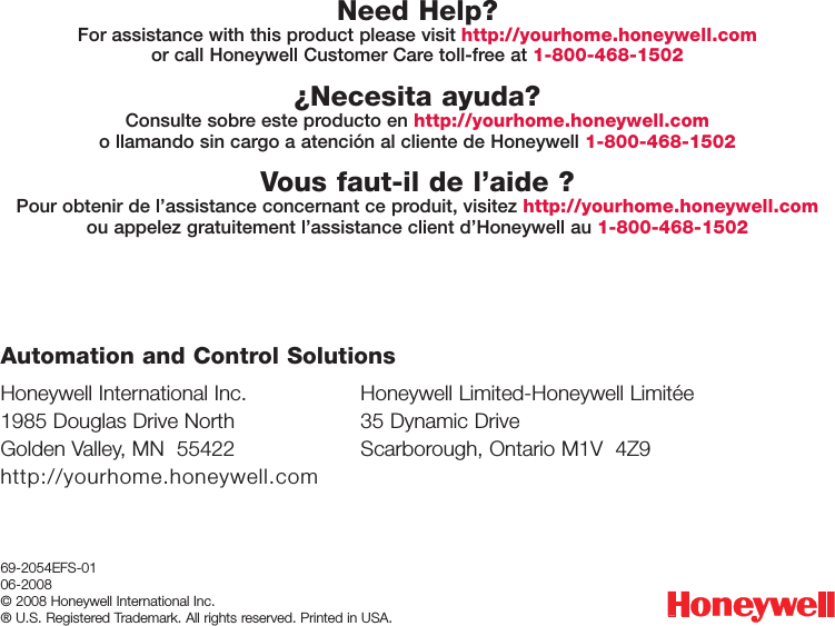 Honeywell International Inc.1985 Douglas Drive NorthGolden Valley, MN  55422http://yourhome.honeywell.comHoneywell Limited-Honeywell Limit&eacute;e35 Dynamic DriveScarborough, Ontario M1V  4Z9Automation and Control Solutions69-2054EFS-0106-2008&copy; 2008 Honeywell International Inc. &reg; U.S. Registered Trademark. All rights reserved. Printed in USA.Need Help?For assistance with this product please visit http://yourhome.honeywell.comor call Honeywell Customer Care toll-free at 1-800-468-1502&iquest;Necesita ayuda?Consulte sobre este producto en http://yourhome.honeywell.como llamando sin cargo a atenci&oacute;n al cliente de Honeywell 1-800-468-1502Vous faut-il de l&rsquo;aide ?Pour obtenir de l&rsquo;assistance concernant ce produit, visitez http://yourhome.honeywell.comou appelez gratuitement l&rsquo;assistance client d&rsquo;Honeywell au 1-800-468-1502