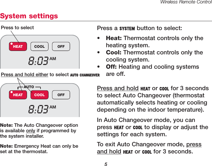 Wireless Remote Control5System settingsPress a SYSTEM button to select:&bull;Heat: Thermostat controls only the heating system.&bull;Cool: Thermostat controls only the cooling system.&bull;Off: Heating and cooling systems are off.Press and hold HEAT or COOL for 3 secondsto select Auto Changeover (thermostat automatically selects heating or coolingdepending on the indoor temperature).In Auto Changeover mode, you canpress HEAT or COOL to display or adjust thesettings for each system.To exit Auto Changeover mode, pressand hold HEAT or COOL for 3 seconds.Press to selectPress and hold either to select AUTO CHANGEOVER8:03 AMHEAT COOL OFF&bull;8:03 AMHEAT COOL OFF&bull;AUTONote: The Auto Changeover optionis available only if programmed bythe system installer.Note: Emergency Heat can only beset at the thermostat.