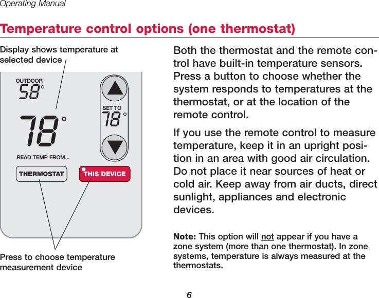 Operating Manual6Temperature control options (one thermostat)Both the thermostat and the remote con-trol have built-in temperature sensors.Press a button to choose whether thesystem responds to temperatures at thethermostat, or at the location of theremote control. If you use the remote control to measuretemperature, keep it in an upright posi-tion in an area with good air circulation.Do not place it near sources of heat orcold air. Keep away from air ducts, directsunlight, appliances and electronicdevices.Press to choose temperaturemeasurement deviceOUTDOOR5878&deg;&deg;READ TEMP FROM...THERMOSTAT THIS DEVICE&bull;SET TO78 &deg;Note: This option will not appear if you have azone system (more than one thermostat). In zonesystems, temperature is always measured at thethermostats.Display shows temperature atselected device