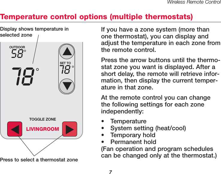 Wireless Remote Control7Temperature control options (multiple thermostats)If you have a zone system (more thanone thermostat), you can display andadjust the temperature in each zone fromthe remote control. Press the arrow buttons until the thermo-stat zone you want is displayed. After ashort delay, the remote will retrieve infor-mation, then display the current temper-ature in that zone.At the remote control you can changethe following settings for each zoneindependently:&bull; Temperature&bull; System setting (heat/cool)&bull; Temporary hold&bull; Permanent hold(Fan operation and program schedulescan be changed only at the thermostat.)OUTDOOR5878&deg;&deg;SET TO78 &deg;TOGGLE ZONELIVINGROOMPress to select a thermostat zoneDisplay shows temperature inselected zone