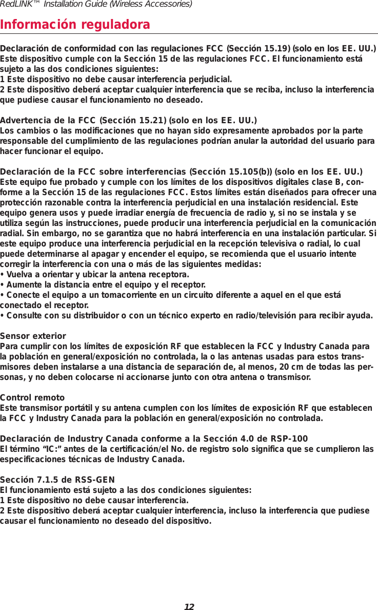 12RedLINK&trade; Installation Guide (Wireless Accessories)Informaci&oacute;n reguladoraDeclaraci&oacute;n de conformidad con las regulaciones FCC (Secci&oacute;n 15.19) (solo en los EE. UU.)Este dispositivo cumple con la Secci&oacute;n 15 de las regulaciones FCC. El funcionamiento est&aacute;sujeto a las dos condiciones siguientes:1 Este dispositivo no debe causar interferencia perjudicial.2 Este dispositivo deber&aacute; aceptar cualquier interferencia que se reciba, incluso la interferenciaque pudiese causar el funcionamiento no deseado.Advertencia de la FCC (Secci&oacute;n 15.21) (solo en los EE. UU.)Los cambios o las modificaciones que no hayan sido expresamente aprobados por la parteresponsable del cumplimiento de las regulaciones podr&iacute;an anular la autoridad del usuario parahacer funcionar el equipo.Declaraci&oacute;n de la FCC sobre interferencias (Secci&oacute;n 15.105(b)) (solo en los EE. UU.)Este equipo fue probado y cumple con los l&iacute;mites de los dispositivos digitales clase B, con-forme a la Secci&oacute;n 15 de las regulaciones FCC. Estos l&iacute;mites est&aacute;n dise&ntilde;ados para ofrecer unaprotecci&oacute;n razonable contra la interferencia perjudicial en una instalaci&oacute;n residencial. Esteequipo genera usos y puede irradiar energ&iacute;a de frecuencia de radio y, si no se instala y se utiliza seg&uacute;n las instrucciones, puede producir una interferencia perjudicial en la comunicaci&oacute;nradial. Sin embargo, no se garantiza que no habr&aacute; interferencia en una instalaci&oacute;n particular. Sieste equipo produce una interferencia perjudicial en la recepci&oacute;n televisiva o radial, lo cualpuede determinarse al apagar y encender el equipo, se recomienda que el usuario intente corregir la interferencia con una o m&aacute;s de las siguientes medidas:&bull; Vuelva a orientar y ubicar la antena receptora.&bull; Aumente la distancia entre el equipo y el receptor.&bull; Conecte el equipo a un tomacorriente en un circuito diferente a aquel en el que est&aacute; conectado el receptor.&bull; Consulte con su distribuidor o con un t&eacute;cnico experto en radio/televisi&oacute;n para recibir ayuda.Sensor exteriorPara cumplir con los l&iacute;mites de exposici&oacute;n RF que establecen la FCC y Industry Canada parala poblaci&oacute;n en general/exposici&oacute;n no controlada, la o las antenas usadas para estos trans-misores deben instalarse a una distancia de separaci&oacute;n de, al menos, 20 cm de todas las per-sonas, y no deben colocarse ni accionarse junto con otra antena o transmisor.Control remotoEste transmisor port&aacute;til y su antena cumplen con los l&iacute;mites de exposici&oacute;n RF que establecenla FCC y Industry Canada para la poblaci&oacute;n en general/exposici&oacute;n no controlada.Declaraci&oacute;n de Industry Canada conforme a la Secci&oacute;n 4.0 de RSP-100El t&eacute;rmino &ldquo;IC:&rdquo; antes de la certificaci&oacute;n/el No. de registro solo significa que se cumplieron lasespecificaciones t&eacute;cnicas de Industry Canada.Secci&oacute;n 7.1.5 de RSS-GENEl funcionamiento est&aacute; sujeto a las dos condiciones siguientes:1 Este dispositivo no debe causar interferencia.2 Este dispositivo deber&aacute; aceptar cualquier interferencia, incluso la interferencia que pudiesecausar el funcionamiento no deseado del dispositivo.