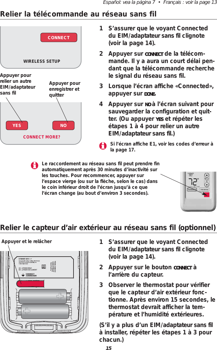 15Espa&ntilde;ol: vea la p&aacute;gina 7  &bull;  Fran&ccedil;ais : voir la page 13Relier la t&eacute;l&eacute;commande au r&eacute;seau sans fil1S&rsquo;assurer que le voyant Connecteddu EIM/adaptateur sans fil clignote(voir la page 14).2Appuyer sur CONNECT de la t&eacute;l&eacute;com-mande. Il y a aura un court d&eacute;lai pen-dant que la t&eacute;l&eacute;commande recherchele signal du r&eacute;seau sans fil.3Lorsque l&rsquo;&eacute;cran affiche &laquo;Connected&raquo;,appuyer sur DONE.4Appuyer sur NO &agrave; l&rsquo;&eacute;cran suivant poursauvegarder la configuration et quit-ter. (Ou appuyer YES et r&eacute;p&eacute;ter les&eacute;tapes 1 &agrave; 4 pour relier un autreEIM/adaptateur sans fil.)WIRELESS SETUPCONNECTRelier le capteur d&rsquo;air ext&eacute;rieur au r&eacute;seau sans fil (optionnel)1S&rsquo;assurer que le voyant Connecteddu EIM/adaptateur sans fil clignote(voir la page 14).2Appuyer sur le bouton CONNECT &agrave;l&rsquo;arri&egrave;re du capteur.3Observer le thermostat pour v&eacute;rifierque le capteur d&rsquo;air ext&eacute;rieur fonc-tionne. Apr&egrave;s environ 15 secondes, lethermostat devrait afficher la tem-p&eacute;rature et l&rsquo;humidit&eacute; ext&eacute;rieures.(S&rsquo;il y a plus d&rsquo;un EIM/adaptateur sans fil&agrave; installer, r&eacute;p&eacute;ter les &eacute;tapes 1 &agrave; 3 pourchacun.)Appuyer et le rel&acirc;cherYES NOCONNECT MORE? Si l&rsquo;&eacute;cran affiche E1, voir les codes d&rsquo;erreur &agrave;la page 17.Le raccordement au r&eacute;seau sans fil peut prendre finautomatiquement apr&egrave;s 30 minutes d&rsquo;inactivit&eacute; surles touches. Pour recommencer, appuyer surl&rsquo;espace vierge (ou sur la fl&egrave;che, selon le cas) dansle coin inf&eacute;rieur droit de l&rsquo;&eacute;cran jusqu&rsquo;&agrave; ce quel&rsquo;&eacute;cran change (au bout d&rsquo;environ 3 secondes).Appuyer pour relier un autreEIM/adaptateursans filAppuyer pourenregistrer et quitter