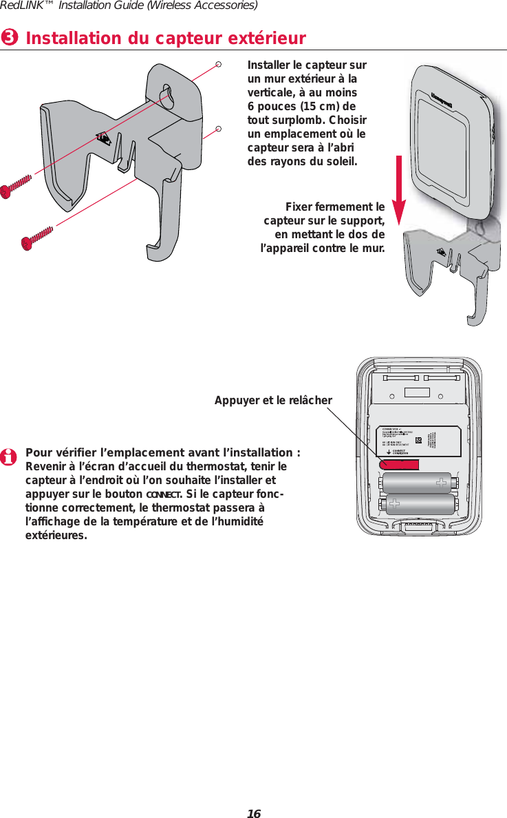 RedLINK&trade; Installation Guide (Wireless Accessories)16Installation du capteur ext&eacute;rieur3Pour v&eacute;rifier l&rsquo;emplacement avant l&rsquo;installation :Revenir &agrave; l&rsquo;&eacute;cran d&rsquo;accueil du thermostat, tenir le capteur &agrave; l&rsquo;endroit o&ugrave; l&rsquo;on souhaite l&rsquo;installer etappuyer sur le bouton CONNECT. Si le capteur fonc-tionne correctement, le thermostat passera &agrave;l&rsquo;affichage de la temp&eacute;rature et de l&rsquo;humidit&eacute;ext&eacute;rieures.Appuyer et le rel&acirc;cherFixer fermement le capteur sur le support,en mettant le dos del&rsquo;appareil contre le mur.Installer le capteur surun mur ext&eacute;rieur &agrave; laverticale, &agrave; au moins 6 pouces (15 cm) detout surplomb. Choisirun emplacement o&ugrave; lecapteur sera &agrave; l&rsquo;abrides rayons du soleil.