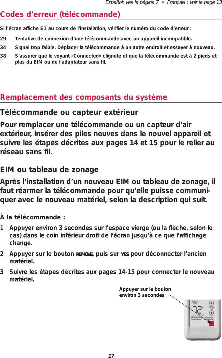 Espa&ntilde;ol: vea la p&aacute;gina 7  &bull;  Fran&ccedil;ais : voir la page 1317Codes d&rsquo;erreur (t&eacute;l&eacute;commande)Si l&rsquo;&eacute;cran affiche E1 au cours de l&rsquo;installation, v&eacute;rifier le num&eacute;ro du code d&rsquo;erreur :29 Tentative de connexion d&rsquo;une t&eacute;l&eacute;commande avec un appareil incompatible.34 Signal trop faible. D&eacute;placer la t&eacute;l&eacute;commande &agrave; un autre endroit et essayer &agrave; nouveau.38 S&rsquo;assurer que le voyant &laquo;Connected&raquo; clignote et que la t&eacute;l&eacute;commande est &agrave; 2 pieds etplus du EIM ou de l&rsquo;adaptateur sans fil.Remplacement des composants du syst&egrave;meT&eacute;l&eacute;commande ou capteur ext&eacute;rieurPour remplacer une t&eacute;l&eacute;commande ou un capteur d&rsquo;airext&eacute;rieur, ins&eacute;rer des piles neuves dans le nouvel appareil etsuivre les &eacute;tapes d&eacute;crites aux pages 14 et 15 pour le relier aur&eacute;seau sans fil.EIM ou tableau de zonageApr&egrave;s l&rsquo;installation d&rsquo;un nouveau EIM ou tableau de zonage, ilfaut r&eacute;armer la t&eacute;l&eacute;commande pour qu&rsquo;elle puisse communi-quer avec le nouveau mat&eacute;riel, selon la description qui suit.&Agrave; la t&eacute;l&eacute;commande :1 Appuyer environ 3 secondes sur l&rsquo;espace vierge (ou la fl&egrave;che, selon lecas) dans le coin inf&eacute;rieur droit de l&rsquo;&eacute;cran jusqu&rsquo;&agrave; ce que l&rsquo;affichagechange.2 Appuyer sur le bouton REMOVE, puis sur YES pour d&eacute;connecter l&rsquo;ancienmat&eacute;riel.3 Suivre les &eacute;tapes d&eacute;crites aux pages 14-15 pour connecter le nouveaumat&eacute;riel.Appuyer sur le boutonenviron 3 secondes