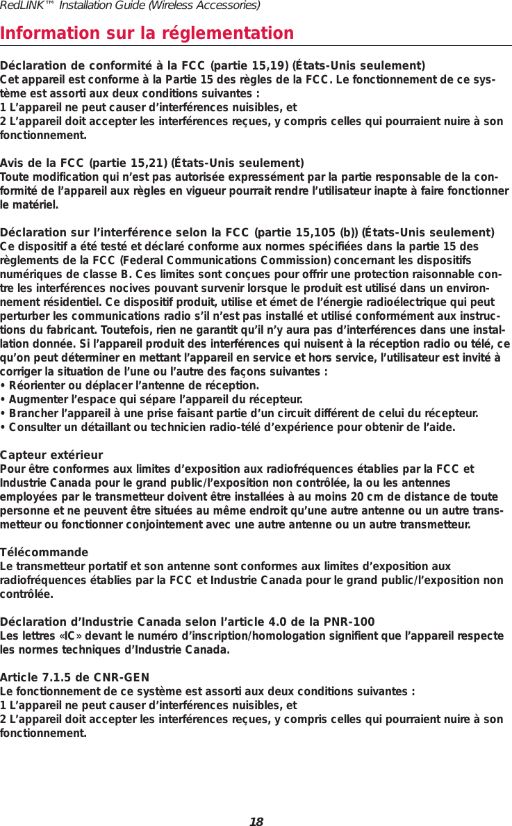 RedLINK&trade; Installation Guide (Wireless Accessories)18Information sur la r&eacute;glementationD&eacute;claration de conformit&eacute; &agrave; la FCC (partie 15,19) (&Eacute;tats-Unis seulement)Cet appareil est conforme &agrave; la Partie 15 des r&egrave;gles de la FCC. Le fonctionnement de ce sys-t&egrave;me est assorti aux deux conditions suivantes :1 L&rsquo;appareil ne peut causer d&rsquo;interf&eacute;rences nuisibles, et2 L&rsquo;appareil doit accepter les interf&eacute;rences re&ccedil;ues, y compris celles qui pourraient nuire &agrave; sonfonctionnement.Avis de la FCC (partie 15,21) (&Eacute;tats-Unis seulement)Toute modification qui n&rsquo;est pas autoris&eacute;e express&eacute;ment par la partie responsable de la con-formit&eacute; de l&rsquo;appareil aux r&egrave;gles en vigueur pourrait rendre l&rsquo;utilisateur inapte &agrave; faire fonctionnerle mat&eacute;riel.D&eacute;claration sur l&rsquo;interf&eacute;rence selon la FCC (partie 15,105 (b)) (&Eacute;tats-Unis seulement) Ce dispositif a &eacute;t&eacute; test&eacute; et d&eacute;clar&eacute; conforme aux normes sp&eacute;cifi&eacute;es dans la partie 15 desr&egrave;glements de la FCC (Federal Communications Commission) concernant les dispositifsnum&eacute;riques de classe B. Ces limites sont con&ccedil;ues pour offrir une protection raisonnable con-tre les interf&eacute;rences nocives pouvant survenir lorsque le produit est utilis&eacute; dans un environ-nement r&eacute;sidentiel. Ce dispositif produit, utilise et &eacute;met de l&rsquo;&eacute;nergie radio&eacute;lectrique qui peutperturber les communications radio s&rsquo;il n&rsquo;est pas install&eacute; et utilis&eacute; conform&eacute;ment aux instruc-tions du fabricant. Toutefois, rien ne garantit qu&rsquo;il n&rsquo;y aura pas d&rsquo;interf&eacute;rences dans une instal-lation donn&eacute;e. Si l&rsquo;appareil produit des interf&eacute;rences qui nuisent &agrave; la r&eacute;ception radio ou t&eacute;l&eacute;, cequ&rsquo;on peut d&eacute;terminer en mettant l&rsquo;appareil en service et hors service, l&rsquo;utilisateur est invit&eacute; &agrave;corriger la situation de l&rsquo;une ou l&rsquo;autre des fa&ccedil;ons suivantes : &bull; R&eacute;orienter ou d&eacute;placer l&rsquo;antenne de r&eacute;ception.&bull; Augmenter l&rsquo;espace qui s&eacute;pare l&rsquo;appareil du r&eacute;cepteur.&bull; Brancher l&rsquo;appareil &agrave; une prise faisant partie d&rsquo;un circuit diff&eacute;rent de celui du r&eacute;cepteur. &bull; Consulter un d&eacute;taillant ou technicien radio-t&eacute;l&eacute; d&rsquo;exp&eacute;rience pour obtenir de l&rsquo;aide.Capteur ext&eacute;rieurPour &ecirc;tre conformes aux limites d&rsquo;exposition aux radiofr&eacute;quences &eacute;tablies par la FCC etIndustrie Canada pour le grand public/l&rsquo;exposition non contr&ocirc;l&eacute;e, la ou les antennesemploy&eacute;es par le transmetteur doivent &ecirc;tre install&eacute;es &agrave; au moins 20 cm de distance de toutepersonne et ne peuvent &ecirc;tre situ&eacute;es au m&ecirc;me endroit qu&rsquo;une autre antenne ou un autre trans-metteur ou fonctionner conjointement avec une autre antenne ou un autre transmetteur.T&eacute;l&eacute;commandeLe transmetteur portatif et son antenne sont conformes aux limites d&rsquo;exposition auxradiofr&eacute;quences &eacute;tablies par la FCC et Industrie Canada pour le grand public/l&rsquo;exposition noncontr&ocirc;l&eacute;e.D&eacute;claration d&rsquo;Industrie Canada selon l&rsquo;article 4.0 de la PNR-100Les lettres &laquo;IC&raquo; devant le num&eacute;ro d&rsquo;inscription/homologation signifient que l&rsquo;appareil respecteles normes techniques d&rsquo;Industrie Canada.Article 7.1.5 de CNR-GENLe fonctionnement de ce syst&egrave;me est assorti aux deux conditions suivantes :1 L&rsquo;appareil ne peut causer d&rsquo;interf&eacute;rences nuisibles, et2 L&rsquo;appareil doit accepter les interf&eacute;rences re&ccedil;ues, y compris celles qui pourraient nuire &agrave; sonfonctionnement.