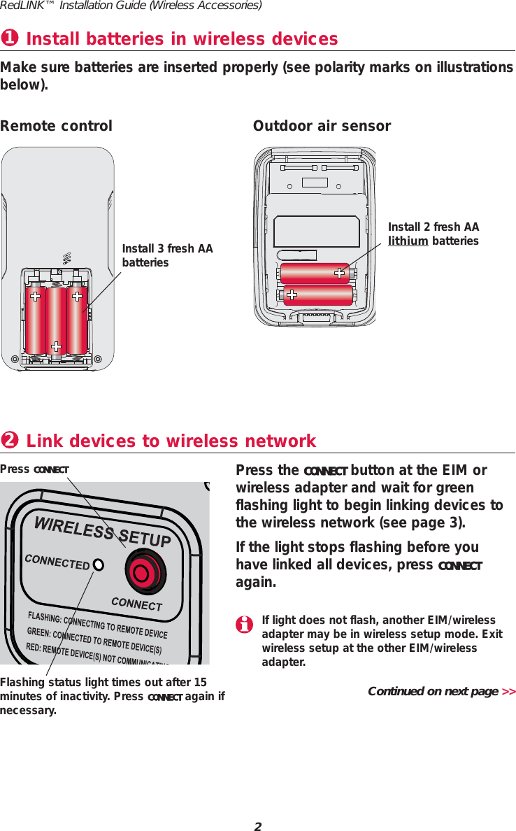 Install batteries in wireless devices1Make sure batteries are inserted properly (see polarity marks on illustrationsbelow).Link devices to wireless network2Press the CONNECT button at the EIM orwireless adapter and wait for greenflashing light to begin linking devices tothe wireless network (see page 3).If the light stops flashing before youhave linked all devices, press CONNECTagain.Press CONNECTRemote control Outdoor air sensorInstall 3 fresh AAbatteriesInstall 2 fresh AA lithium batteriesFlashing status light times out after 15minutes of inactivity. Press CONNECT again ifnecessary.Continued on next page >>RedLINK&trade; Installation Guide (Wireless Accessories)2If light does not flash, another EIM/wirelessadapter may be in wireless setup mode. Exitwireless setup at the other EIM/wirelessadapter.