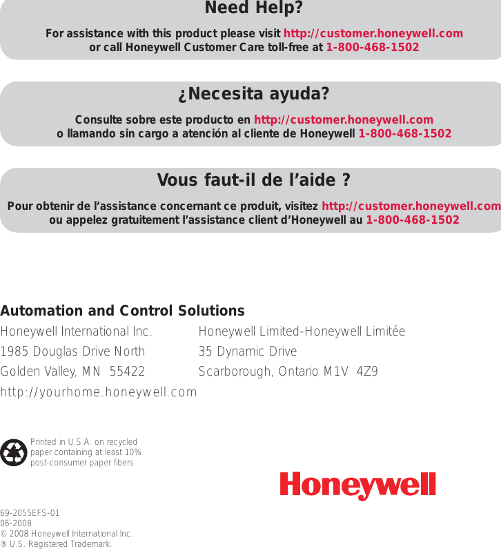 69-2055EFS-0106-2008&copy; 2008 Honeywell International Inc. &reg; U.S. Registered Trademark. Need Help?For assistance with this product please visit http://customer.honeywell.comor call Honeywell Customer Care toll-free at 1-800-468-1502&iquest;Necesita ayuda?Consulte sobre este producto en http://customer.honeywell.como llamando sin cargo a atenci&oacute;n al cliente de Honeywell 1-800-468-1502Vous faut-il de l&rsquo;aide ?Pour obtenir de l&rsquo;assistance concernant ce produit, visitez http://customer.honeywell.comou appelez gratuitement l&rsquo;assistance client d&rsquo;Honeywell au 1-800-468-1502Honeywell International Inc.1985 Douglas Drive NorthGolden Valley, MN  55422http://yourhome.honeywell.comAutomation and Control SolutionsHoneywell Limited-Honeywell Limit&eacute;e35 Dynamic DriveScarborough, Ontario M1V  4Z9Printed in U.S.A. on recycledpaper containing at least 10%post-consumer paper fibers.