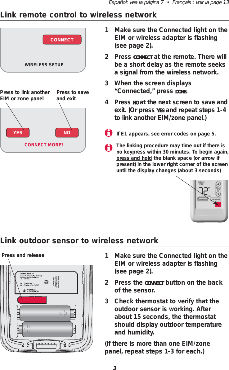3Espa&ntilde;ol: vea la p&aacute;gina 7  &bull;  Fran&ccedil;ais : voir la page 13Link remote control to wireless network1Make sure the Connected light on theEIM or wireless adapter is flashing(see page 2).2Press CONNECT at the remote. There willbe a short delay as the remote seeksa signal from the wireless network.3When the screen displays&ldquo;Connected,&rdquo; press DONE.4Press NO at the next screen to save andexit. (Or press YES and repeat steps 1-4to link another EIM/zone panel.)Link outdoor sensor to wireless network1Make sure the Connected light on theEIM or wireless adapter is flashing(see page 2).2Press the CONNECT button on the backof the sensor. 3Check thermostat to verify that theoutdoor sensor is working. Afterabout 15 seconds, the thermostatshould display outdoor temperatureand humidity.(If there is more than one EIM/zonepanel, repeat steps 1-3 for each.)Press and releaseIf E1 appears, see error codes on page 5.WIRELESS SETUPCONNECTYES NOCONNECT MORE? The linking procedure may time out if there isno keypress within 30 minutes. To begin again,press and hold the blank space (or arrow ifpresent) in the lower right corner of the screenuntil the display changes (about 3 seconds)Press to link anotherEIM or zone panel Press to saveand exit