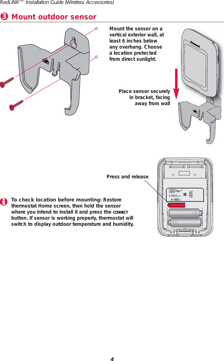 Place sensor securelyin bracket, facingaway from wallMount the sensor on a vertical exterior wall, atleast 6 inches belowany overhang. Choosea location protectedfrom direct sunlight. Mount outdoor sensor34RedLINK&trade; Installation Guide (Wireless Accessories)To check location before mounting: Restorethermostat Home screen, then hold the sensorwhere you intend to install it and press the CONNECTbutton. If sensor is working properly, thermostat willswitch to display outdoor temperature and humidity.Press and release