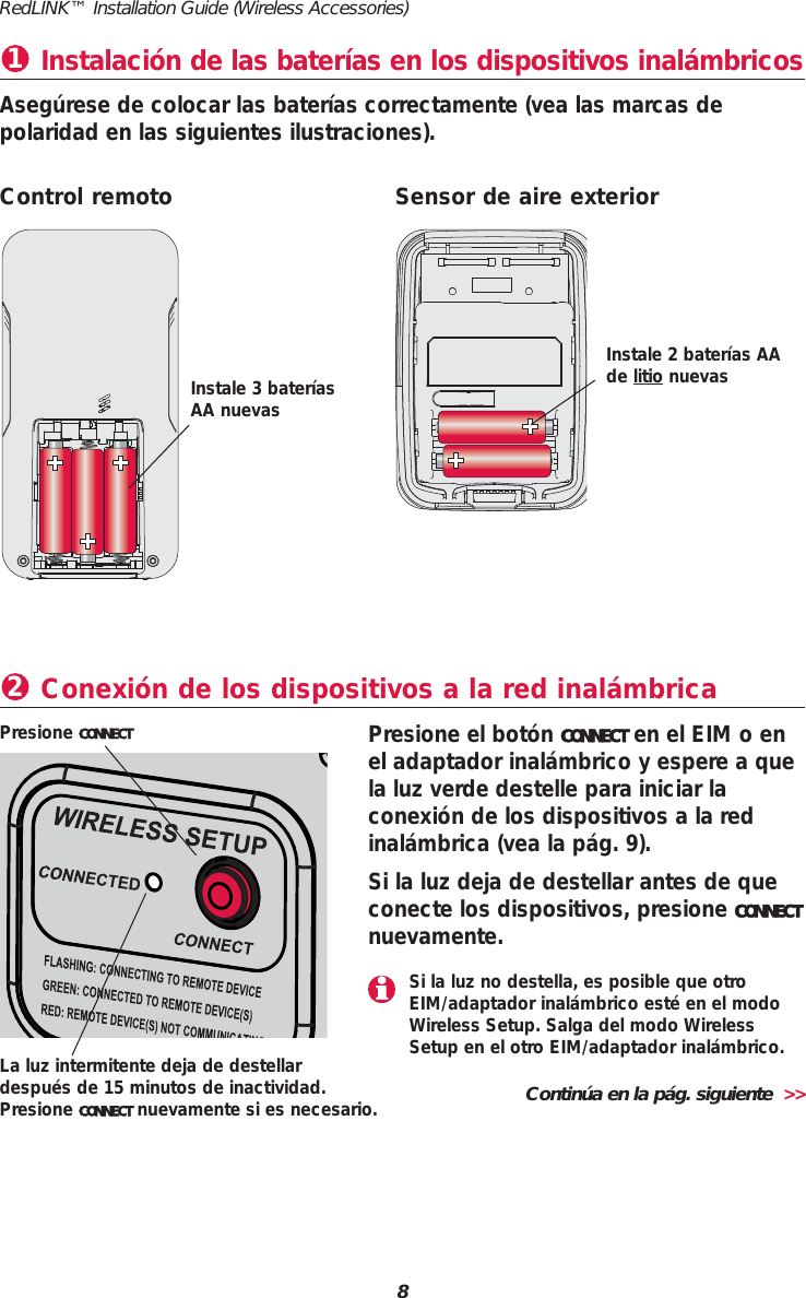8RedLINK&trade; Installation Guide (Wireless Accessories)Instalaci&oacute;n de las bater&iacute;as en los dispositivos inal&aacute;mbricos1Aseg&uacute;rese de colocar las bater&iacute;as correctamente (vea las marcas de polaridad en las siguientes ilustraciones).Conexi&oacute;n de los dispositivos a la red inal&aacute;mbrica2Presione el bot&oacute;n CONNECT en el EIM o enel adaptador inal&aacute;mbrico y espere a quela luz verde destelle para iniciar laconexi&oacute;n de los dispositivos a la redinal&aacute;mbrica (vea la p&aacute;g. 9).Si la luz deja de destellar antes de queconecte los dispositivos, presione CONNECTnuevamente.Presione CONNECTControl remoto Sensor de aire exteriorInstale 3 bater&iacute;asAA nuevasInstale 2 bater&iacute;as AAde litio nuevasLa luz intermitente deja de destellardespu&eacute;s de 15 minutos de inactividad.Presione CONNECT nuevamente si es necesario. Contin&uacute;a en la p&aacute;g. siguiente  >>Si la luz no destella, es posible que otroEIM/adaptador inal&aacute;mbrico est&eacute; en el modoWireless Setup. Salga del modo WirelessSetup en el otro EIM/adaptador inal&aacute;mbrico.