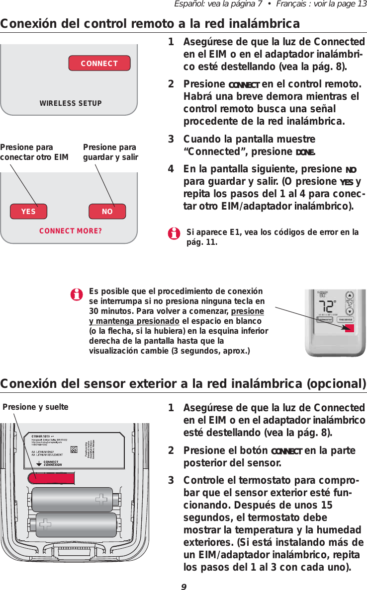 9Espa&ntilde;ol: vea la p&aacute;gina 7  &bull;  Fran&ccedil;ais : voir la page 13Conexi&oacute;n del control remoto a la red inal&aacute;mbrica1Aseg&uacute;rese de que la luz de Connecteden el EIM o en el adaptador inal&aacute;mbri-co est&eacute; destellando (vea la p&aacute;g. 8).2Presione CONNECT en el control remoto.Habr&aacute; una breve demora mientras elcontrol remoto busca una se&ntilde;alprocedente de la red inal&aacute;mbrica.3Cuando la pantalla muestre&ldquo;Connected&rdquo;, presione DONE.4En la pantalla siguiente, presione NOpara guardar y salir. (O presione YES yrepita los pasos del 1 al 4 para conec-tar otro EIM/adaptador inal&aacute;mbrico).WIRELESS SETUPCONNECTConexi&oacute;n del sensor exterior a la red inal&aacute;mbrica (opcional)1Aseg&uacute;rese de que la luz de Connecteden el EIM o en el adaptador inal&aacute;mbricoest&eacute; destellando (vea la p&aacute;g. 8).2Presione el bot&oacute;n CONNECT en la parteposterior del sensor.3Controle el termostato para compro-bar que el sensor exterior est&eacute; fun-cionando. Despu&eacute;s de unos 15segundos, el termostato debemostrar la temperatura y la humedadexteriores. (Si est&aacute; instalando m&aacute;s deun EIM/adaptador inal&aacute;mbrico, repitalos pasos del 1 al 3 con cada uno).Presione y suelteYES NOCONNECT MORE? Si aparece E1, vea los c&oacute;digos de error en lap&aacute;g. 11.Es posible que el procedimiento de conexi&oacute;nse interrumpa si no presiona ninguna tecla en30 minutos. Para volver a comenzar, presioney mantenga presionado el espacio en blanco(o la flecha, si la hubiera) en la esquina inferiorderecha de la pantalla hasta que la visualizaci&oacute;n cambie (3 segundos, aprox.)Presione paraconectar otro EIM Presione paraguardar y salir