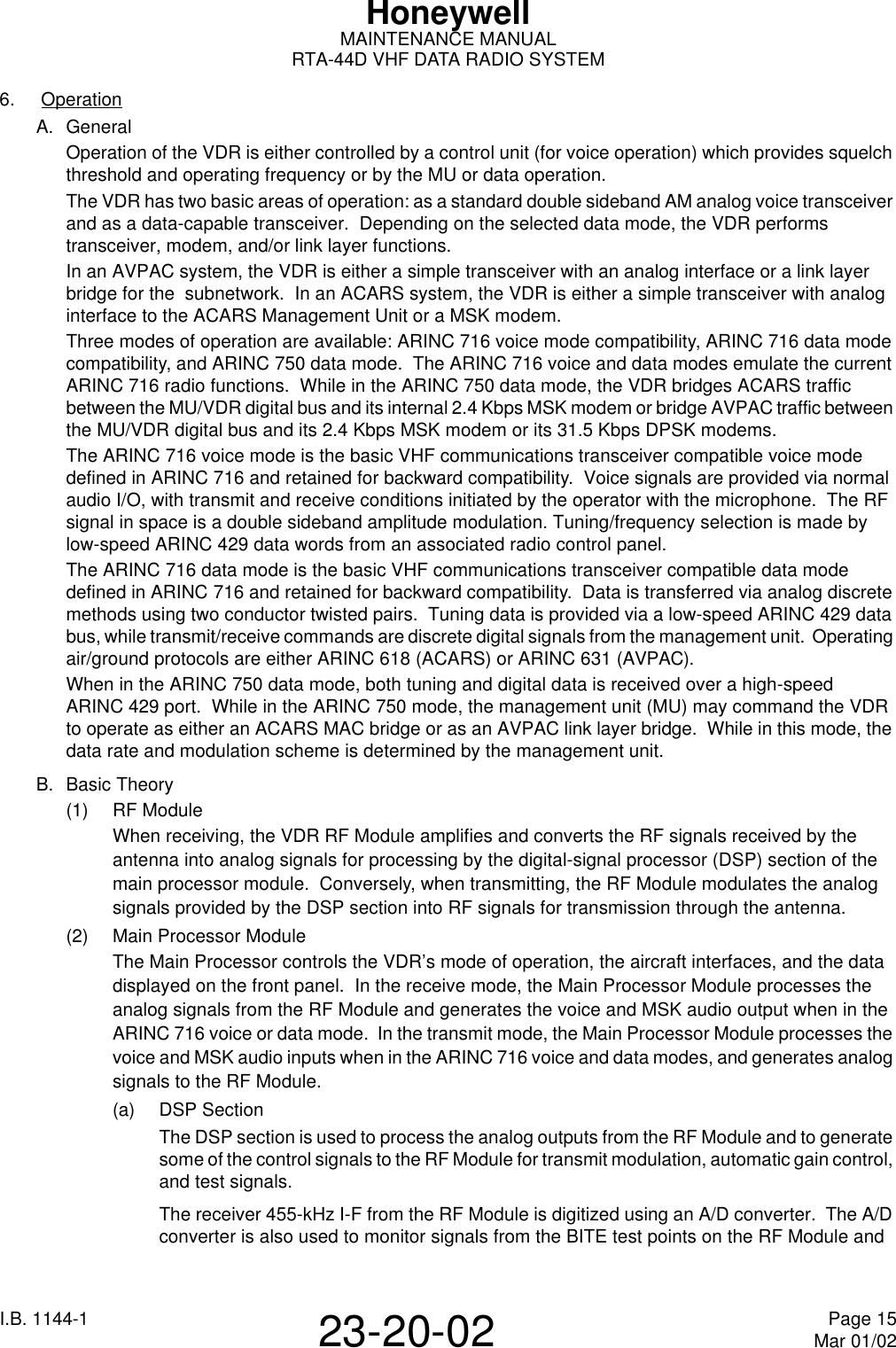 I.B. 1144-1 Page 15Mar 01/0223-20-02HoneywellMAINTENANCE MANUALRTA-44D VHF DATA RADIO SYSTEM6.  OperationA. GeneralOperation of the VDR is either controlled by a control unit (for voice operation) which provides squelch threshold and operating frequency or by the MU or data operation.The VDR has two basic areas of operation: as a standard double sideband AM analog voice transceiver and as a data-capable transceiver.  Depending on the selected data mode, the VDR performs transceiver, modem, and/or link layer functions.In an AVPAC system, the VDR is either a simple transceiver with an analog interface or a link layer bridge for the  subnetwork.  In an ACARS system, the VDR is either a simple transceiver with analog interface to the ACARS Management Unit or a MSK modem.Three modes of operation are available: ARINC716 voice mode compatibility, ARINC716 data mode compatibility, and ARINC750 data mode.  The ARINC 716 voice and data modes emulate the current ARINC716 radio functions.  While in the ARINC750 data mode, the VDR bridges ACARS traffic between the MU/VDR digital bus and its internal 2.4 Kbps MSK modem or bridge AVPAC traffic between the MU/VDR digital bus and its 2.4 Kbps MSK modem or its 31.5Kbps DPSK modems.The ARINC716 voice mode is the basic VHF communications transceiver compatible voice mode defined in ARINC716 and retained for backward compatibility.  Voice signals are provided via normal audio I/O, with transmit and receive conditions initiated by the operator with the microphone.  The RF signal in space is a double sideband amplitude modulation. Tuning/frequency selection is made by low-speed ARINC429 data words from an associated radio control panel.The ARINC716 data mode is the basic VHF communications transceiver compatible data mode defined in ARINC716 and retained for backward compatibility.  Data is transferred via analog discrete methods using two conductor twisted pairs.  Tuning data is provided via a low-speed ARINC429 data bus, while transmit/receive commands are discrete digital signals from the management unit.  Operating air/ground protocols are either ARINC618 (ACARS) or ARINC631 (AVPAC).When in the ARINC750 data mode, both tuning and digital data is received over a high-speed ARINC429 port.  While in the ARINC750 mode, the management unit (MU) may command the VDR to operate as either an ACARS MAC bridge or as an AVPAC link layer bridge.  While in this mode, the data rate and modulation scheme is determined by the management unit.B. Basic Theory(1) RF ModuleWhen receiving, the VDR RF Module amplifies and converts the RF signals received by the antenna into analog signals for processing by the digital-signal processor (DSP) section of the main processor module.  Conversely, when transmitting, the RF Module modulates the analog signals provided by the DSP section into RF signals for transmission through the antenna.(2) Main Processor ModuleThe Main Processor controls the VDR’s mode of operation, the aircraft interfaces, and the data displayed on the front panel.  In the receive mode, the Main Processor Module processes the analog signals from the RF Module and generates the voice and MSK audio output when in the ARINC 716 voice or data mode.  In the transmit mode, the Main Processor Module processes the voice and MSK audio inputs when in the ARINC 716 voice and data modes, and generates analog signals to the RF Module.(a) DSP SectionThe DSP section is used to process the analog outputs from the RF Module and to generate some of the control signals to the RF Module for transmit modulation, automatic gain control, and test signals.The receiver 455-kHz I-F from the RF Module is digitized using an A/D converter.  The A/D converter is also used to monitor signals from the BITE test points on the RF Module and 