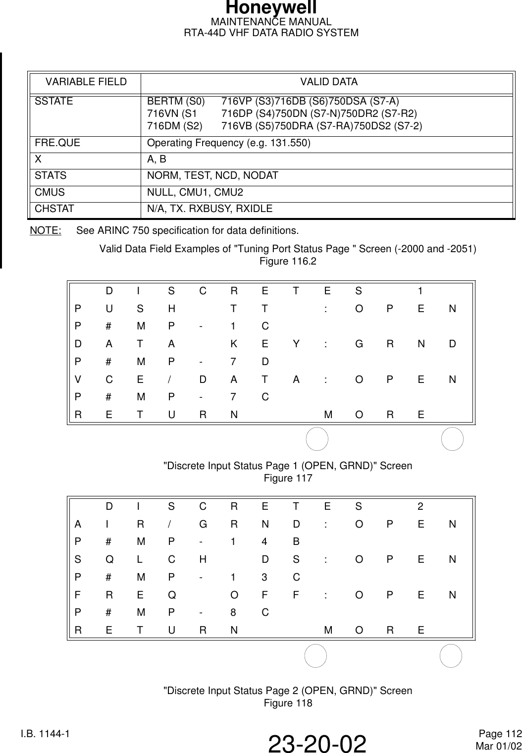 HoneywellMAINTENANCE MANUALRTA-44D VHF DATA RADIO SYSTEMI.B. 1144-1 Page 112Mar 01/0223-20-02NOTE: See ARINC 750 specification for data definitions.Valid Data Field Examples of &quot;Tuning Port Status Page &quot; Screen (-2000 and -2051)Figure 116.2&quot;Discrete Input Status Page 1 (OPEN, GRND)&quot; ScreenFigure 117&quot;Discrete Input Status Page 2 (OPEN, GRND)&quot; ScreenFigure 118VARIABLE FIELD VALID DATASSTATE BERTM (S0) 716VP (S3)716DB (S6)750DSA (S7-A)716VN (S1 716DP (S4)750DN (S7-N)750DR2 (S7-R2)716DM (S2) 716VB (S5)750DRA (S7-RA)750DS2 (S7-2)FRE.QUE Operating Frequency (e.g. 131.550)XA, BSTATS NORM, TEST, NCD, NODATCMUS NULL, CMU1, CMU2CHSTAT N/A, TX. RXBUSY, RXIDLEDISCRETE S 1PUSHT T :OPENP#MP-1CDATA KEY:GRNDP#MP-7DVCE/DATA:OPENP#MP-7CRETURN MOREDISCRETE S 2AIR/GRND:OPENP#MP-14BSQLCH DS:OPENP#MP-13CFREQ O FF:OPENP#MP-8CRETURN MORE