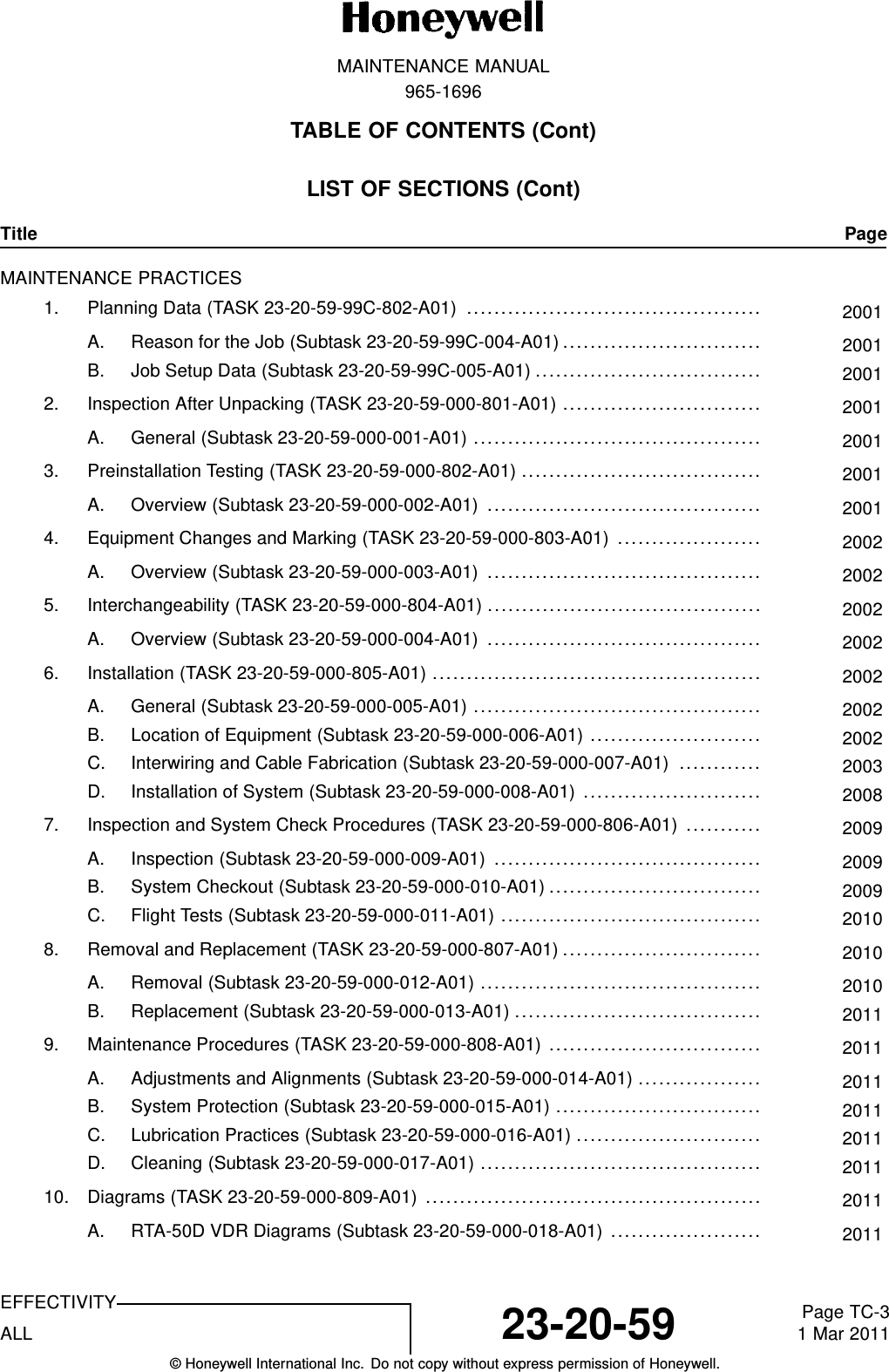 MAINTENANCE MANUAL965-1696TABLE OF CONTENTS (Cont)LIST OF SECTIONS (Cont)Title PageMAINTENANCE PRACTICES1. Planning Data (TASK 23-20-59-99C-802-A01) ........................................... 2001A. Reason for the Job (Subtask 23-20-59-99C-004-A01)............................. 2001B. Job Setup Data (Subtask 23-20-59-99C-005-A01) ................................. 20012. Inspection After Unpacking (TASK 23-20-59-000-801-A01) ............................. 2001A. General (Subtask 23-20-59-000-001-A01) .......................................... 20013. Preinstallation Testing (TASK 23-20-59-000-802-A01) ................................... 2001A. Overview (Subtask 23-20-59-000-002-A01) ........................................ 20014. Equipment Changes and Marking (TASK 23-20-59-000-803-A01) ..................... 2002A. Overview (Subtask 23-20-59-000-003-A01) ........................................ 20025. Interchangeability (TASK 23-20-59-000-804-A01) ........................................ 2002A. Overview (Subtask 23-20-59-000-004-A01) ........................................ 20026. Installation (TASK 23-20-59-000-805-A01) ................................................ 2002A. General (Subtask 23-20-59-000-005-A01) .......................................... 2002B. Location of Equipment (Subtask 23-20-59-000-006-A01) ......................... 2002C. Interwiring and Cable Fabrication (Subtask 23-20-59-000-007-A01) ............ 2003D. Installation of System (Subtask 23-20-59-000-008-A01) .......................... 20087. Inspection and System Check Procedures (TASK 23-20-59-000-806-A01) ........... 2009A. Inspection (Subtask 23-20-59-000-009-A01) ....................................... 2009B. System Checkout (Subtask 23-20-59-000-010-A01)............................... 2009C. Flight Tests (Subtask 23-20-59-000-011-A01) ...................................... 20108. Removal and Replacement (TASK 23-20-59-000-807-A01)............................. 2010A. Removal (Subtask 23-20-59-000-012-A01) ......................................... 2010B. Replacement (Subtask 23-20-59-000-013-A01) .................................... 20119. Maintenance Procedures (TASK 23-20-59-000-808-A01) ............................... 2011A. Adjustments and Alignments (Subtask 23-20-59-000-014-A01) .................. 2011B. System Protection (Subtask 23-20-59-000-015-A01) .............................. 2011C. Lubrication Practices (Subtask 23-20-59-000-016-A01) ........................... 2011D. Cleaning (Subtask 23-20-59-000-017-A01) ......................................... 201110. Diagrams (TASK 23-20-59-000-809-A01) ................................................. 2011A. RTA-50D VDR Diagrams (Subtask 23-20-59-000-018-A01) ...................... 2011EFFECTIVITYALL 23-20-59 Page TC-31 Mar 2011© Honeywell International Inc. Do not copy without express permission of Honeywell.