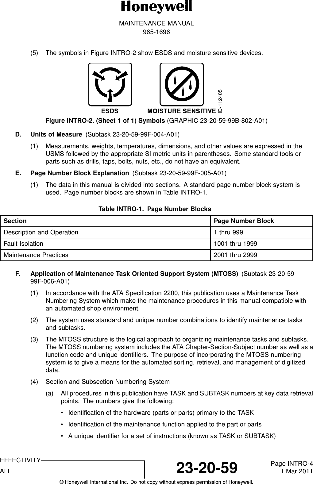 MAINTENANCE MANUAL965-1696(5) The symbols in Figure INTRO-2 show ESDS and moisture sensitive devices.Figure INTRO-2. (Sheet 1 of 1) Symbols (GRAPHIC 23-20-59-99B-802-A01)D. Units of Measure (Subtask 23-20-59-99F-004-A01)(1) Measurements, weights, temperatures, dimensions, and other values are expressed in theUSMS followed by the appropriate SI metric units in parentheses. Some standard tools orparts such as drills, taps, bolts, nuts, etc., do not have an equivalent.E. Page Number Block Explanation (Subtask 23-20-59-99F-005-A01)(1) The data in this manual is divided into sections. A standard page number block system isused. Page number blocks are shown in Table INTRO-1.TableINTRO-1. PageNumberBlocksSection Page Number BlockDescription and Operation 1thru999Fault Isolation 1001 thru 1999Maintenance Practices 2001 thru 2999F. Application of Maintenance Task Oriented Support System (MTOSS) (Subtask 23-20-59-99F-006-A01)(1) In accordance with the ATA Specification 2200, this publication uses a Maintenance TaskNumbering System which make the maintenance procedures in this manual compatible withan automated shop environment.(2) The system uses standard and unique number combinations to identify maintenance tasksand subtasks.(3) The MTOSS structure is the logical approach to organizing maintenance tasks and subtasks.The MTOSS numbering system includes the ATA Chapter-Section-Subject number as well as afunction code and unique identifiers. The purpose of incorporating the MTOSS numberingsystem is to give a means for the automated sorting, retrieval, and management of digitizeddata.(4) Section and Subsection Numbering System(a) All procedures in this publication have TASK and SUBTASK numbers at key data retrievalpoints. The numbers give the following:• Identification of the hardware (parts or parts) primary to the TASK• Identification of the maintenance function applied to the part or parts• A unique identifier for a set of instructions (known as TASK or SUBTASK)EFFECTIVITYALL 23-20-59 Page INTRO-41 Mar 2011© Honeywell International Inc. Do not copy without express permission of Honeywell.