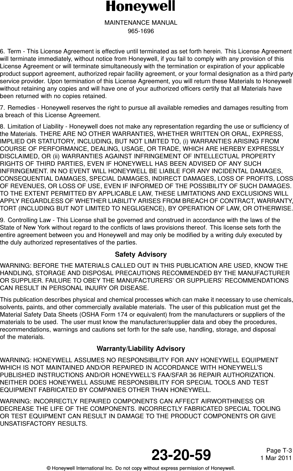 MAINTENANCE MANUAL965-16966. Term - This License Agreement is effective until terminated as set forth herein. This License Agreementwill terminate immediately, without notice from Honeywell, if you fail to comply with any provision of thisLicense Agreement or will terminate simultaneously with the termination or expiration of your applicableproduct support agreement, authorized repair facility agreement, or your formal designation as a third partyservice provider. Upon termination of this License Agreement, you will return these Materials to Honeywellwithout retaining any copies and will have one of your authorized officers certify that all Materials havebeen returned with no copies retained.7. Remedies - Honeywell reserves the right to pursue all available remedies and damages resulting froma breach of this License Agreement.8. Limitation of Liability - Honeywell does not make any representation regarding the use or sufficiency ofthe Materials. THERE ARE NO OTHER WARRANTIES, WHETHER WRITTEN OR ORAL, EXPRESS,IMPLIED OR STATUTORY, INCLUDING, BUT NOT LIMITED TO, (i) WARRANTIES ARISING FROMCOURSE OF PERFORMANCE, DEALING, USAGE, OR TRADE, WHICH ARE HEREBY EXPRESSLYDISCLAIMED, OR (ii) WARRANTIES AGAINST INFRINGEMENT OF INTELLECTUAL PROPERTYRIGHTS OF THIRD PARTIES, EVEN IF HONEYWELL HAS BEEN ADVISED OF ANY SUCHINFRINGEMENT. IN NO EVENT WILL HONEYWELL BE LIABLE FOR ANY INCIDENTAL DAMAGES,CONSEQUENTIAL DAMAGES, SPECIAL DAMAGES, INDIRECT DAMAGES, LOSS OF PROFITS, LOSSOF REVENUES, OR LOSS OF USE, EVEN IF INFORMED OF THE POSSIBILITY OF SUCH DAMAGES.TO THE EXTENT PERMITTED BY APPLICABLE LAW, THESE LIMITATIONS AND EXCLUSIONS WILLAPPLY REGARDLESS OF WHETHER LIABILITY ARISES FROM BREACH OF CONTRACT, WARRANTY,TORT (INCLUDING BUT NOT LIMITED TO NEGLIGENCE), BY OPERATION OF LAW, OR OTHERWISE.9. Controlling Law - This License shall be governed and construed in accordance with the laws of theState of New York without regard to the conflicts of laws provisions thereof. This license sets forth theentire agreement between you and Honeywell and may only be modified by a writing duly executed bythe duly authorized representatives of the parties.Safety AdvisoryWARNING: BEFORE THE MATERIALS CALLED OUT IN THIS PUBLICATION ARE USED, KNOW THEHANDLING, STORAGE AND DISPOSAL PRECAUTIONS RECOMMENDED BY THE MANUFACTUREROR SUPPLIER. FAILURE TO OBEY THE MANUFACTURERS’ OR SUPPLIERS’ RECOMMENDATIONSCAN RESULT IN PERSONAL INJURY OR DISEASE.This publication describes physical and chemical processes which can make it necessary to use chemicals,solvents, paints, and other commercially available materials. The user of this publication must get theMaterial Safety Data Sheets (OSHA Form 174 or equivalent) from the manufacturers or suppliers of thematerials to be used. The user must know the manufacturer/supplier data and obey the procedures,recommendations, warnings and cautions set forth for the safe use, handling, storage, and disposalof the materials.Warranty/Liability AdvisoryWARNING: HONEYWELL ASSUMES NO RESPONSIBILITY FOR ANY HONEYWELL EQUIPMENTWHICH IS NOT MAINTAINED AND/OR REPAIRED IN ACCORDANCE WITH HONEYWELL’SPUBLISHED INSTRUCTIONS AND/OR HONEYWELL’S FAA/SFAR 36 REPAIR AUTHORIZATION.NEITHER DOES HONEYWELL ASSUME RESPONSIBILITY FOR SPECIAL TOOLS AND TESTEQUIPMENT FABRICATED BY COMPANIES OTHER THAN HONEYWELL.WARNING: INCORRECTLY REPAIRED COMPONENTS CAN AFFECT AIRWORTHINESS ORDECREASE THE LIFE OF THE COMPONENTS. INCORRECTLY FABRICATED SPECIAL TOOLINGOR TEST EQUIPMENT CAN RESULT IN DAMAGE TO THE PRODUCT COMPONENTS OR GIVEUNSATISFACTORY RESULTS.23-20-59 Page T-31 Mar 2011© Honeywell International Inc. Do not copy without express permission of Honeywell.