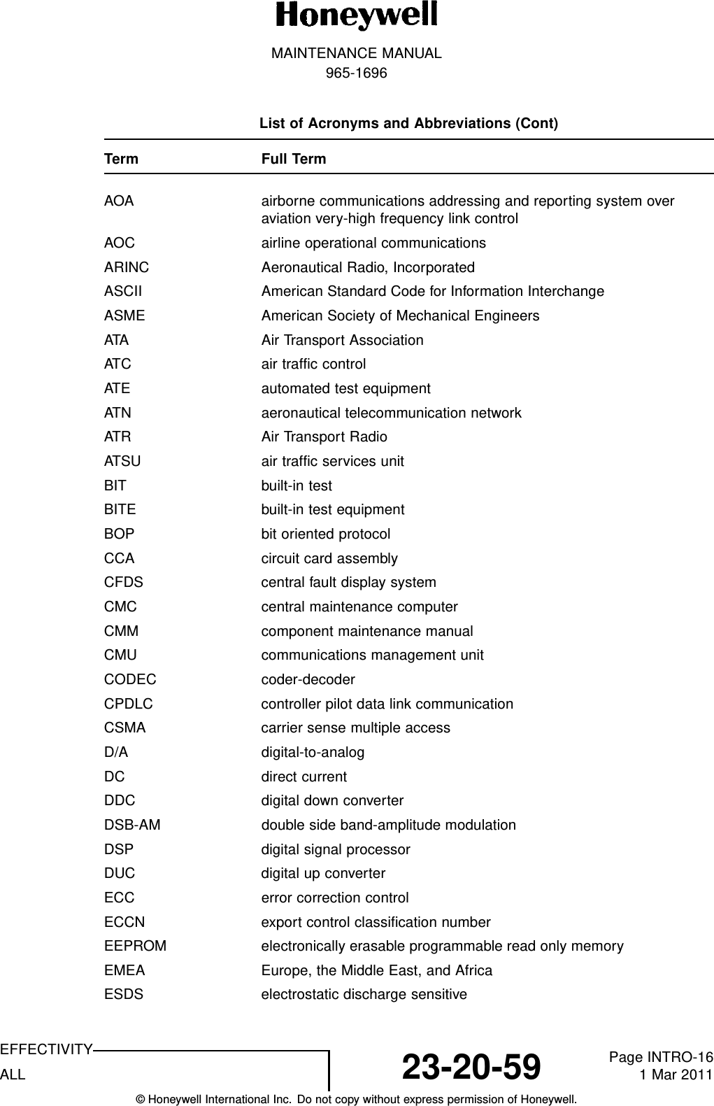 MAINTENANCE MANUAL965-1696List of Acronyms and Abbreviations (Cont)Term Full TermAOA airborne communications addressing and reporting system overaviation very-high frequency link controlAOC airline operational communicationsARINC Aeronautical Radio, IncorporatedASCII American Standard Code for Information InterchangeASME American Society of Mechanical EngineersATA Air Transport AssociationATC air traffic controlATE automated test equipmentATN aeronautical telecommunication networkATR Air Transport RadioATSU air traffic services unitBIT built-in testBITE built-in test equipmentBOP bit oriented protocolCCA circuit card assemblyCFDS central fault display systemCMC central maintenance computerCMM component maintenance manualCMU communications management unitCODEC coder-decoderCPDLC controller pilot data link communicationCSMA carrier sense multiple accessD/A digital-to-analogDC direct currentDDC digital down converterDSB-AM double side band-amplitude modulationDSP digital signal processorDUC digital up converterECC error correction controlECCN export control classification numberEEPROM electronically erasable programmable read only memoryEMEA Europe, the Middle East, and AfricaESDS electrostatic discharge sensitiveEFFECTIVITYALL 23-20-59 Page INTRO-161 Mar 2011© Honeywell International Inc. Do not copy without express permission of Honeywell.
