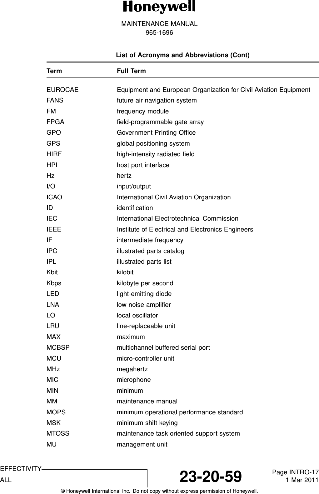 MAINTENANCE MANUAL965-1696List of Acronyms and Abbreviations (Cont)Term Full TermEUROCAE Equipment and European Organization for Civil Aviation EquipmentFANS future air navigation systemFM frequency moduleFPGA field-programmable gate arrayGPO Government Printing OfficeGPS global positioning systemHIRF high-intensity radiated fieldHPI host port interfaceHz hertzI/O input/outputICAO International Civil Aviation OrganizationID identificationIEC International Electrotechnical CommissionIEEE Institute of Electrical and Electronics EngineersIF intermediate frequencyIPC illustrated parts catalogIPL illustrated parts listKbit kilobitKbps kilobyte per secondLED light-emitting diodeLNA low noise amplifierLO local oscillatorLRU line-replaceable unitMAX maximumMCBSP multichannel buffered serial portMCU micro-controller unitMHz megahertzMIC microphoneMIN minimumMM maintenance manualMOPS minimum operational performance standardMSK minimum shift keyingMTOSS maintenance task oriented support systemMU management unitEFFECTIVITYALL 23-20-59 Page INTRO-171 Mar 2011© Honeywell International Inc. Do not copy without express permission of Honeywell.