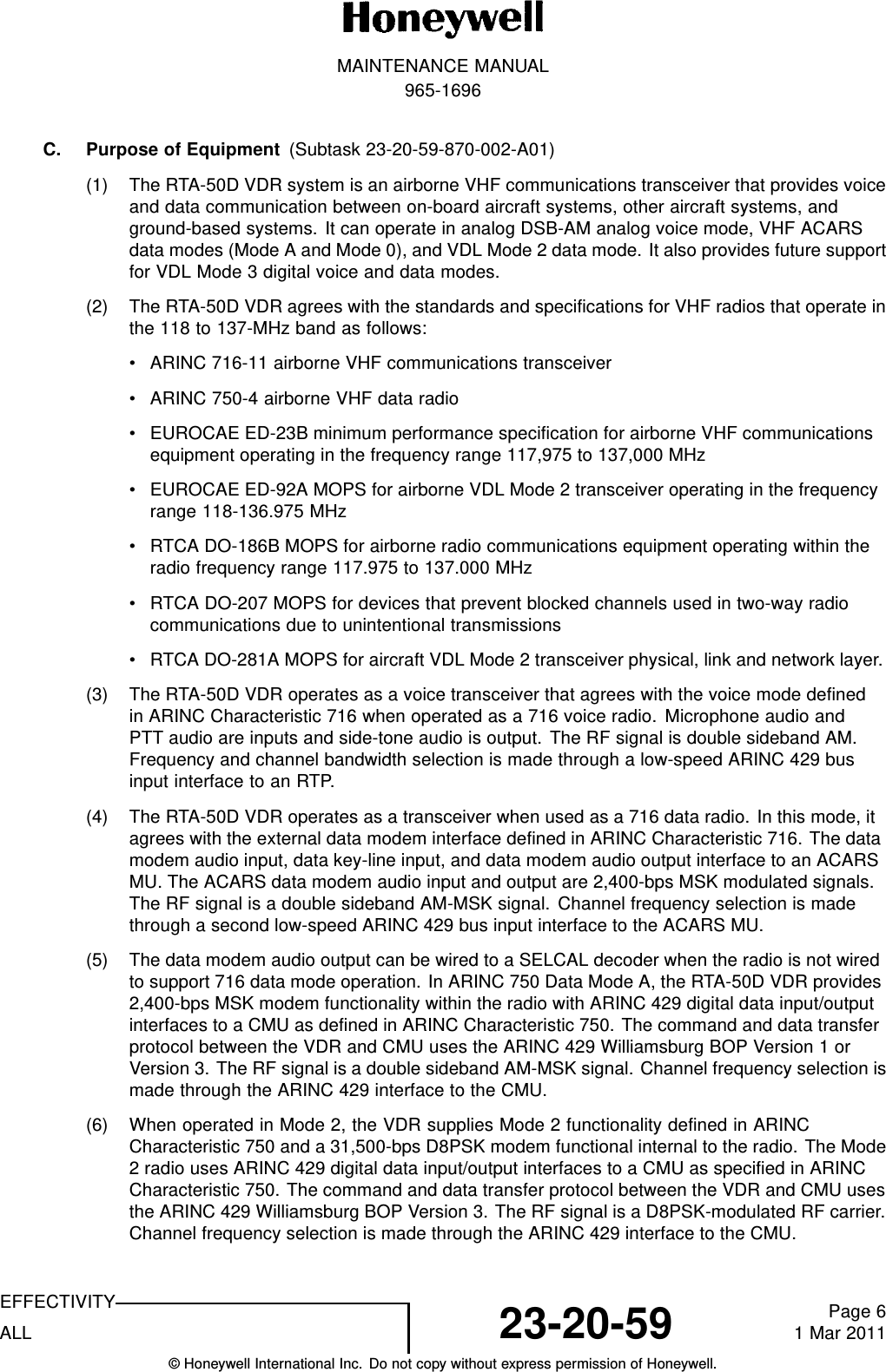 MAINTENANCE MANUAL965-1696C. Purpose of Equipment (Subtask 23-20-59-870-002-A01)(1) The RTA-50D VDR system is an airborne VHF communications transceiver that provides voiceand data communication between on-board aircraft systems, other aircraft systems, andground-based systems. It can operate in analog DSB-AM analog voice mode, VHF ACARSdata modes (Mode A and Mode 0), and VDL Mode 2 data mode. It also provides future supportfor VDL Mode 3 digital voice and data modes.(2) The RTA-50D VDR agrees with the standards and specifications for VHF radios that operate inthe 118 to 137-MHz band as follows:• ARINC 716-11 airborne VHF communications transceiver• ARINC 750-4 airborne VHF data radio• EUROCAE ED-23B minimum performance specification for airborne VHF communicationsequipment operating in the frequency range 117,975 to 137,000 MHz• EUROCAE ED-92A MOPS for airborne VDL Mode 2 transceiver operating in the frequencyrange 118-136.975 MHz• RTCA DO-186B MOPS for airborne radio communications equipment operating within theradio frequency range 117.975 to 137.000 MHz• RTCA DO-207 MOPS for devices that prevent blocked channels used in two-way radiocommunications due to unintentional transmissions• RTCA DO-281A MOPS for aircraft VDL Mode 2 transceiver physical, link and network layer.(3) The RTA-50D VDR operates as a voice transceiver that agrees with the voice mode definedin ARINC Characteristic 716 when operated as a 716 voice radio. Microphone audio andPTT audio are inputs and side-tone audio is output. The RF signal is double sideband AM.Frequency and channel bandwidth selection is made through a low-speed ARINC 429 businput interface to an RTP.(4) The RTA-50D VDR operates as a transceiver when used as a 716 data radio. In this mode, itagrees with the external data modem interface defined in ARINC Characteristic 716. The datamodem audio input, data key-line input, and data modem audio output interface to an ACARSMU. The ACARS data modem audio input and output are 2,400-bps MSK modulated signals.The RF signal is a double sideband AM-MSK signal. Channel frequency selection is madethrough a second low-speed ARINC 429 bus input interface to the ACARS MU.(5) The data modem audio output can be wired to a SELCAL decoder when the radio is not wiredto support 716 data mode operation. In ARINC 750 Data Mode A, the RTA-50D VDR provides2,400-bps MSK modem functionality within the radio with ARINC 429 digital data input/outputinterfaces to a CMU as defined in ARINC Characteristic 750. The command and data transferprotocol between the VDR and CMU uses the ARINC 429 Williamsburg BOP Version 1 orVersion 3. The RF signal is a double sideband AM-MSK signal. Channel frequency selection ismade through the ARINC 429 interface to the CMU.(6) When operated in Mode 2, the VDR supplies Mode 2 functionality defined in ARINCCharacteristic 750 and a 31,500-bps D8PSK modem functional internal to the radio. The Mode2 radio uses ARINC 429 digital data input/output interfaces to a CMU as specified in ARINCCharacteristic 750. The command and data transfer protocol between the VDR and CMU usesthe ARINC 429 Williamsburg BOP Version 3. The RF signal is a D8PSK-modulated RF carrier.Channel frequency selection is made through the ARINC 429 interface to the CMU.EFFECTIVITYALL 23-20-59 Page 61 Mar 2011© Honeywell International Inc. Do not copy without express permission of Honeywell.