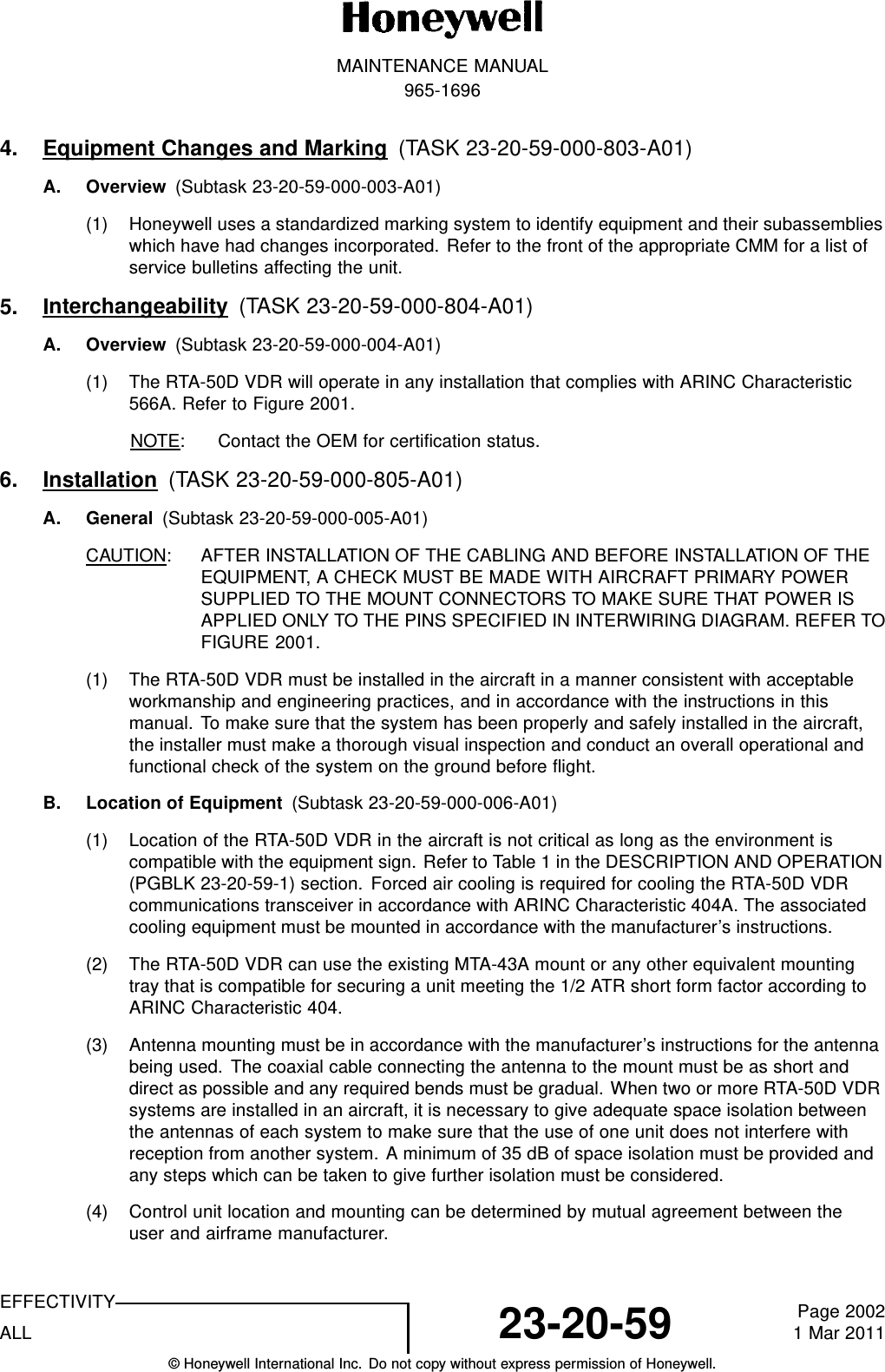 MAINTENANCE MANUAL965-16964. Equipment Changes and Marking (TASK 23-20-59-000-803-A01)A. Overview (Subtask 23-20-59-000-003-A01)(1) Honeywell uses a standardized marking system to identify equipment and their subassemblieswhich have had changes incorporated. Refer to the front of the appropriate CMM for a list ofservice bulletins affecting the unit.5. Interchangeability (TASK 23-20-59-000-804-A01)A. Overview (Subtask 23-20-59-000-004-A01)(1) The RTA-50D VDR will operate in any installation that complies with ARINC Characteristic566A. Refer to Figure 2001.NOTE: Contact the OEM for certification status.6. Installation (TASK 23-20-59-000-805-A01)A. General (Subtask 23-20-59-000-005-A01)CAUTION: AFTER INSTALLATION OF THE CABLING AND BEFORE INSTALLATION OF THEEQUIPMENT, A CHECK MUST BE MADE WITH AIRCRAFT PRIMARY POWERSUPPLIED TO THE MOUNT CONNECTORS TO MAKE SURE THAT POWER ISAPPLIED ONLY TO THE PINS SPECIFIED IN INTERWIRING DIAGRAM. REFER TOFIGURE 2001.(1) The RTA-50D VDR must be installed in the aircraft in a manner consistent with acceptableworkmanship and engineering practices, and in accordance with the instructions in thismanual. To make sure that the system has been properly and safely installed in the aircraft,the installer must make a thorough visual inspection and conduct an overall operational andfunctional check of the system on the ground before flight.B. Location of Equipment (Subtask 23-20-59-000-006-A01)(1) Location of the RTA-50D VDR in the aircraft is not critical as long as the environment iscompatible with the equipment sign. Refer to Table 1 in the DESCRIPTION AND OPERATION(PGBLK 23-20-59-1) section. Forced air cooling is required for cooling the RTA-50D VDRcommunications transceiver in accordance with ARINC Characteristic 404A. The associatedcooling equipment must be mounted in accordance with the manufacturer’s instructions.(2) The RTA-50D VDR can use the existing MTA-43A mount or any other equivalent mountingtray that is compatible for securing a unit meeting the 1/2 ATR short form factor according toARINC Characteristic 404.(3) Antenna mounting must be in accordance with the manufacturer’s instructions for the antennabeing used. The coaxial cable connecting the antenna to the mount must be as short anddirect as possible and any required bends must be gradual. When two or more RTA-50D VDRsystems are installed in an aircraft, it is necessary to give adequate space isolation betweenthe antennas of each system to make sure that the use of one unit does not interfere withreception from another system. A minimum of 35 dB of space isolation must be provided andany steps which can be taken to give further isolation must be considered.(4) Control unit location and mounting can be determined by mutual agreement between theuser and airframe manufacturer.EFFECTIVITYALL 23-20-59 Page 20021 Mar 2011© Honeywell International Inc. Do not copy without express permission of Honeywell.
