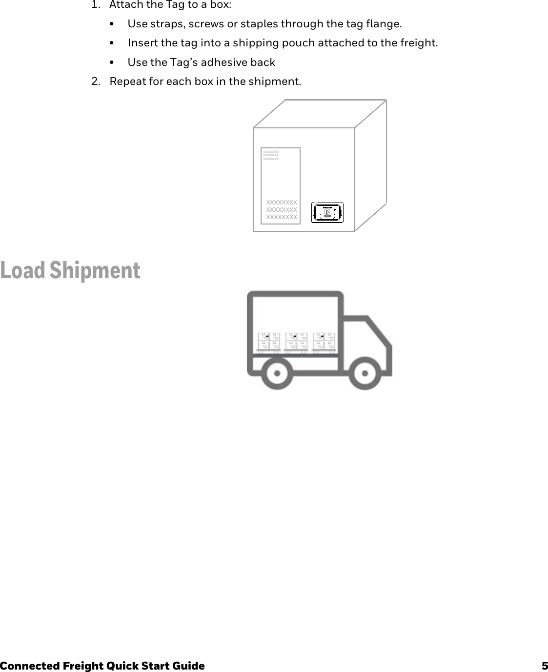 Connected Freight Quick Start Guide 5Attach Tag1. Attach the Tag to a box:• Use straps, screws or staples through the tag flange.• Insert the tag into a shipping pouch attached to the freight.• Use the Tag’s adhesive back2. Repeat for each box in the shipment.Load ShipmentXXXXXXXXXXXXXXXXXXXXXXXXXXXXXXXXXXXXXXXXXXXXXXXX;;;;;;;;;;XXXXXXXXXX