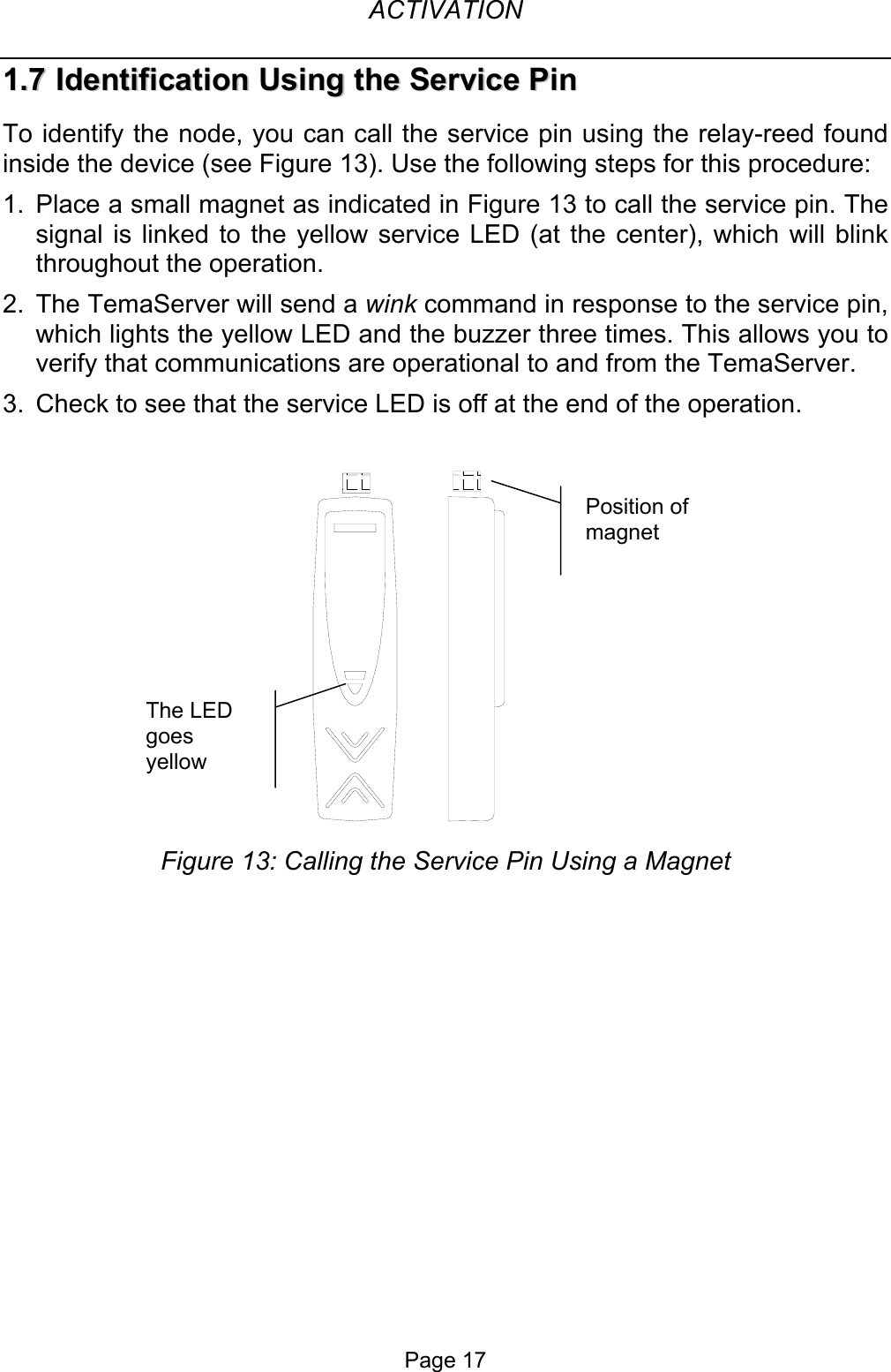  ACTIVATION 11..77  IIddeennttiiffiiccaattiioonn  UUssiinngg  tthhee  SSeerrvviiccee  PPiinn  To identify the node, you can call the service pin using the relay-reed found inside the device (see Figure 13). Use the following steps for this procedure: 1.  Place a small magnet as indicated in Figure 13 to call the service pin. The signal is linked to the yellow service LED (at the center), which will blink throughout the operation. 2.  The TemaServer will send a wink command in response to the service pin, which lights the yellow LED and the buzzer three times. This allows you to verify that communications are operational to and from the TemaServer. 3.  Check to see that the service LED is off at the end of the operation.    Position of magnet The LED goes yellow Figure 13: Calling the Service Pin Using a Magnet Page 17 