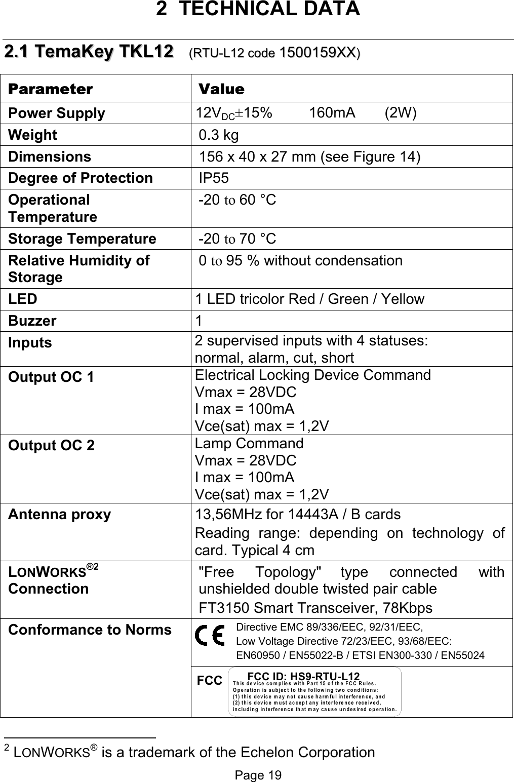  2 TECHNICAL DATA 22..11  TTeemmaaKKeeyy  TTKKLL1122      ((RRTTUU--LL1122  ccooddee  11550000115599XXXX))  Parameter Value Power Supply   12VDC±15%    160mA   (2W) Weight 0.3 kg Dimensions  156 x 40 x 27 mm (see Figure 14) Degree of Protection IP55 Operational Temperature -20 to 60 °C Storage Temperature -20 to 70 °C  Relative Humidity of Storage 0 to 95 % without condensation LED  1 LED tricolor Red / Green / Yellow Buzzer 1  Inputs 2 supervised inputs with 4 statuses: normal, alarm, cut, short Output OC 1 Electrical Locking Device Command Vmax = 28VDC I max = 100mA Vce(sat) max = 1,2V Output OC 2 Lamp Command Vmax = 28VDC I max = 100mA Vce(sat) max = 1,2V Antenna proxy  13,56MHz for 14443A / B cards Reading range: depending on technology of card. Typical 4 cm  LONWORKS®2 Connection  &quot;Free Topology&quot; type connected with unshielded double twisted pair cable FT3150 Smart Transceiver, 78Kbps Directive EMC 89/336/EEC, 92/31/EEC, Low Voltage Directive 72/23/EEC, 93/68/EEC: EN60950 / EN55022-B / ETSI EN300-330 / EN55024 Conformance to Norms FCC                                                   This device complies with Part 15 of the FCC Rules.Operation is subject to the following two conditions:(1) this device may not cause harm ful interference, and (2) this device must accept any interference received,including interference that may cause undesired operation.FCC ID: HS9-RTU-L12Page 19 2 LONWORKS® is a trademark of the Echelon Corporation 