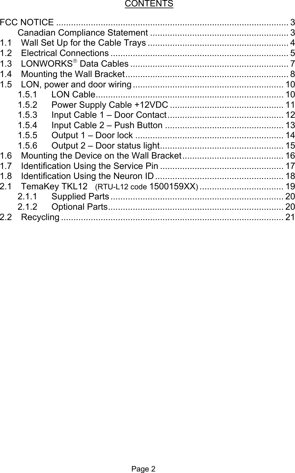  CONTENTS  FCC NOTICE .............................................................................................. 3 Canadian Compliance Statement ........................................................ 3 1.1 Wall Set Up for the Cable Trays ......................................................... 4 1.2 Electrical Connections ........................................................................ 5 1.3 LONWORKS Data Cables ................................................................ 7 1.4 Mounting the Wall Bracket.................................................................. 8 1.5 LON, power and door wiring ............................................................. 10 1.5.1 LON Cable............................................................................ 10 1.5.2 Power Supply Cable +12VDC .............................................. 11 1.5.3 Input Cable 1 – Door Contact............................................... 12 1.5.4 Input Cable 2 – Push Button ................................................ 13 1.5.5 Output 1 – Door lock ............................................................ 14 1.5.6 Output 2 – Door status light.................................................. 15 1.6 Mounting the Device on the Wall Bracket......................................... 16 1.7 Identification Using the Service Pin .................................................. 17 1.8 Identification Using the Neuron ID .................................................... 18 2.1 TemaKey TKL12   (RTU-L12 code 1500159XX).................................. 19 2.1.1 Supplied Parts ...................................................................... 20 2.1.2 Optional Parts....................................................................... 20 2.2 Recycling .......................................................................................... 21 Page 2 