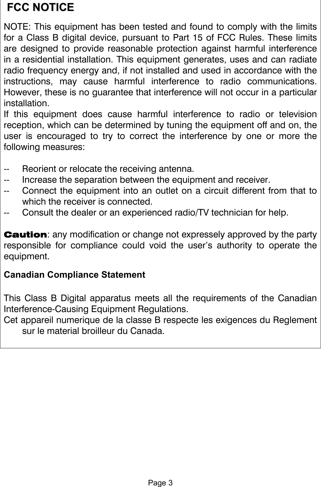    FFCCCC  NNOOTTIICCEE  NOTE: This equipment has been tested and found to comply with the limits for a Class B digital device, pursuant to Part 15 of FCC Rules. These limits are designed to provide reasonable protection against harmful interference in a residential installation. This equipment generates, uses and can radiate radio frequency energy and, if not installed and used in accordance with the instructions, may cause harmful interference to radio communications. However, these is no guarantee that interference will not occur in a particular installation. If this equipment does cause harmful interference to radio or television reception, which can be determined by tuning the equipment off and on, the user is encouraged to try to correct the interference by one or more the following measures:  --  Reorient or relocate the receiving antenna. --  Increase the separation between the equipment and receiver. --  Connect the equipment into an outlet on a circuit different from that to which the receiver is connected. --  Consult the dealer or an experienced radio/TV technician for help.  Caution: any modification or change not expressely approved by the party responsible for compliance could void the user’s authority to operate the equipment. Canadian Compliance Statement   This Class B Digital apparatus meets all the requirements of the Canadian Interference-Causing Equipment Regulations. Cet appareil numerique de la classe B respecte les exigences du Reglement sur le material broilleur du Canada.     Page 3 