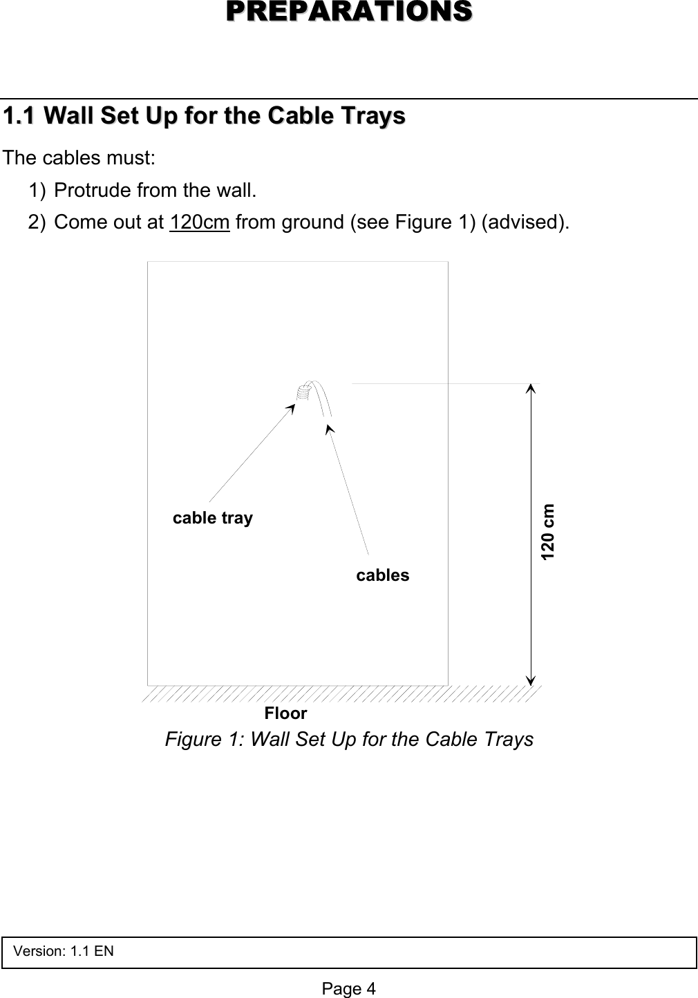  PPRREEPPAARRAATTIIOONNSS  11..11  WWaallll  SSeett  UUpp  ffoorr  tthhee  CCaabbllee  TTrraayyss  The cables must: 1)  Protrude from the wall. 2)  Come out at 120cm from ground (see Figure 1) (advised).  cable traycables120 cmFloor  Figure 1: Wall Set Up for the Cable Trays Version: 1.1 EN Page 4 