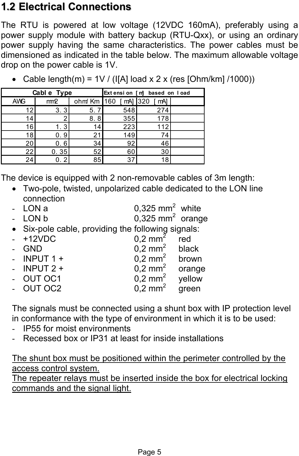  11..22  EElleeccttrriiccaall  CCoonnnneeccttiioonnss  The RTU is powered at low voltage (12VDC 160mA), preferably using a power supply module with battery backup (RTU-Qxx), or using an ordinary power supply having the same characteristics. The power cables must be dimensioned as indicated in the table below. The maximum allowable voltage drop on the power cable is 1V. •  Cable length(m) = 1V / (I[A] load x 2 x (res [Ohm/km] /1000)) Cabl e Type Ext ensi on [ m]  based on l oadAWG mm2 ohm/ Km 160 [ mA] 320 [ mA]12 3. 3 5. 7 548 27414 2 8. 8 355 17816 1. 3 14 223 11218 0. 9 21 149 74200.634924622 0. 35 52 60 30240.2853718 The device is equipped with 2 non-removable cables of 3m length: •  Two-pole, twisted, unpolarized cable dedicated to the LON line connection -  LON a     0,325 mm2  white     -  LON b    0,325 mm2  orange •  Six-pole cable, providing the following signals: -  +12VDC     0,2 mm2 red    -  GND     0,2 mm2 black  -  INPUT 1 +    0,2 mm2 brown -  INPUT 2 +    0,2 mm2 orange -  OUT OC1          0,2 mm2 yellow -  OUT OC2         0,2 mm2 green  The signals must be connected using a shunt box with IP protection level in conformance with the type of environment in which it is to be used: -  IP55 for moist environments -  Recessed box or IP31 at least for inside installations  The shunt box must be positioned within the perimeter controlled by the access control system. The repeater relays must be inserted inside the box for electrical locking commands and the signal light. Page 5 