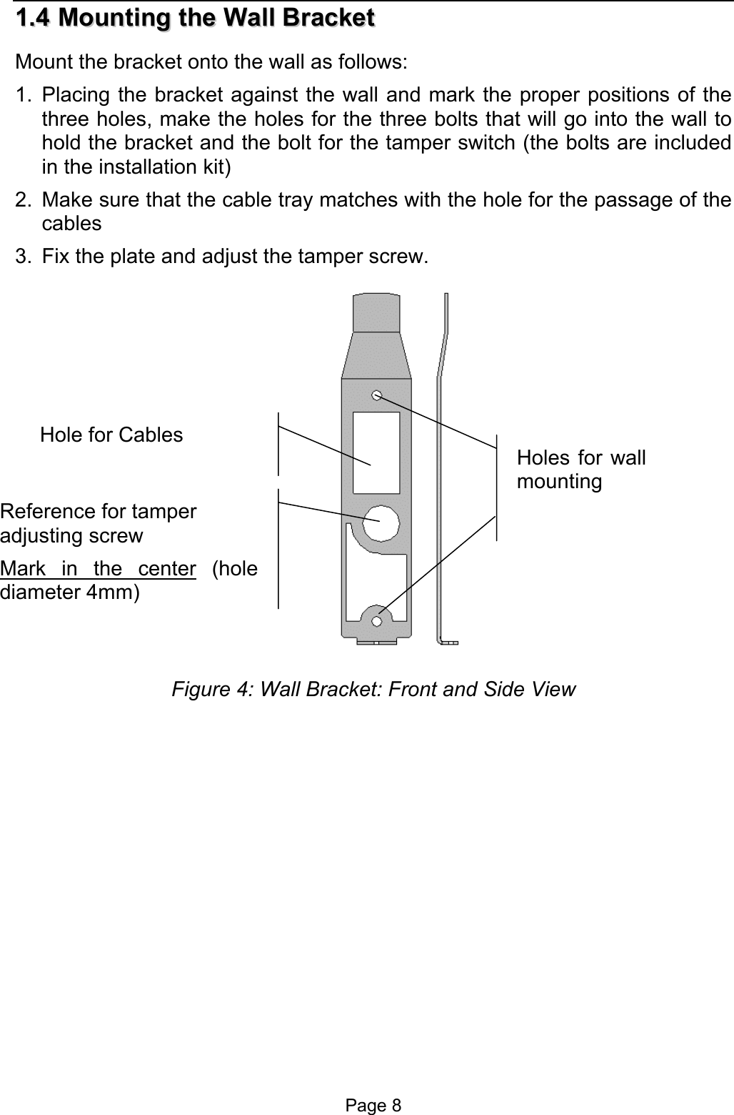  11..44  MMoouunnttiinngg  tthhee  WWaallll  BBrraacckkeett  Mount the bracket onto the wall as follows: 1. Placing the bracket against the wall and mark the proper positions of the three holes, make the holes for the three bolts that will go into the wall to hold the bracket and the bolt for the tamper switch (the bolts are included in the installation kit) 2.  Make sure that the cable tray matches with the hole for the passage of the cables  3.  Fix the plate and adjust the tamper screw.   Hole for Cables Holes for wallmounting Reference for tamper adjusting screw Mark in the center (holediameter 4mm) Figure 4: Wall Bracket: Front and Side View Page 8 