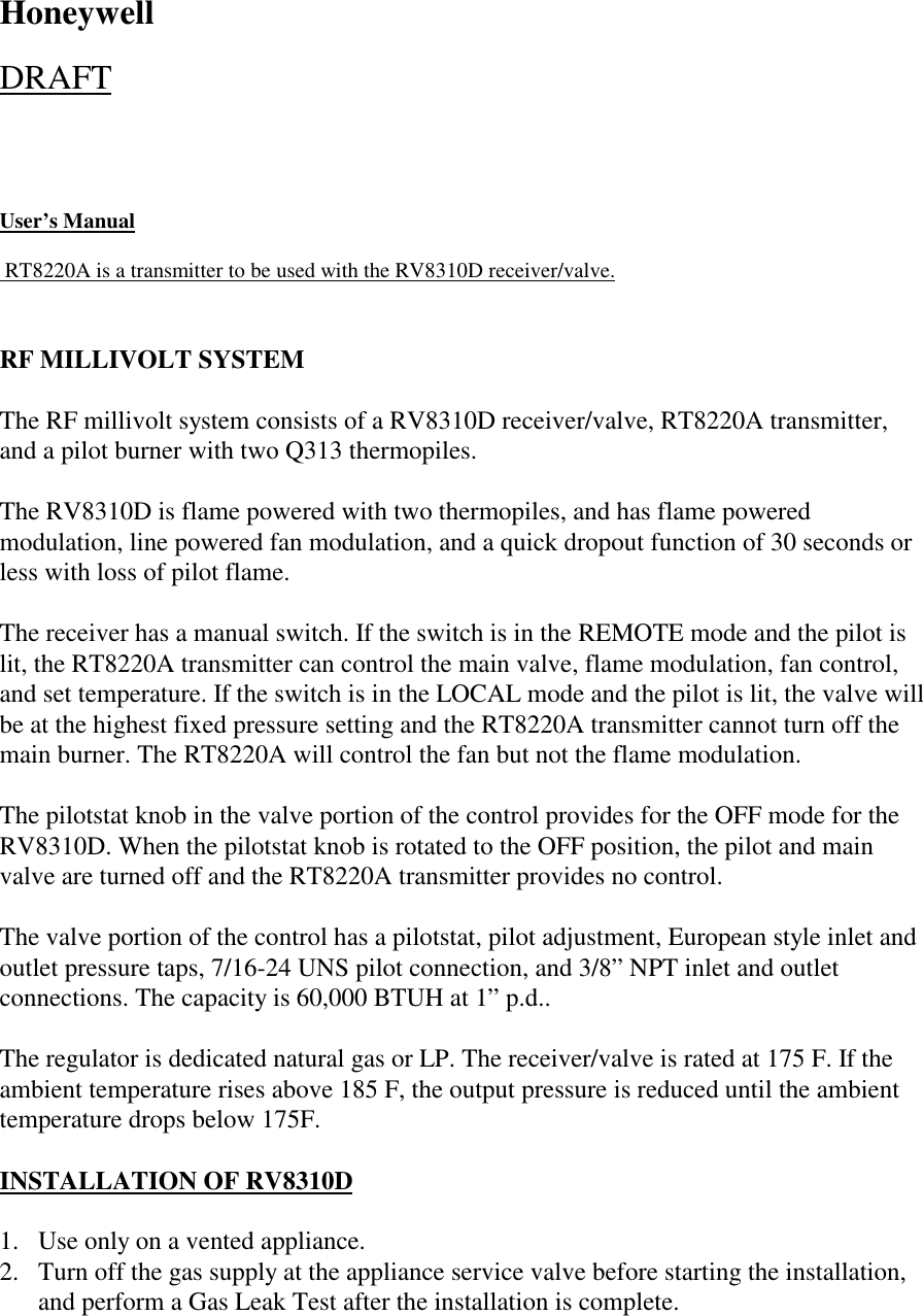 HoneywellDRAFTUser’s Manual                                      RT8220A is a transmitter to be used with the RV8310D receiver/valve.RF MILLIVOLT SYSTEMThe RF millivolt system consists of a RV8310D receiver/valve, RT8220A transmitter,and a pilot burner with two Q313 thermopiles.The RV8310D is flame powered with two thermopiles, and has flame poweredmodulation, line powered fan modulation, and a quick dropout function of 30 seconds orless with loss of pilot flame.The receiver has a manual switch. If the switch is in the REMOTE mode and the pilot islit, the RT8220A transmitter can control the main valve, flame modulation, fan control,and set temperature. If the switch is in the LOCAL mode and the pilot is lit, the valve willbe at the highest fixed pressure setting and the RT8220A transmitter cannot turn off themain burner. The RT8220A will control the fan but not the flame modulation.The pilotstat knob in the valve portion of the control provides for the OFF mode for theRV8310D. When the pilotstat knob is rotated to the OFF position, the pilot and mainvalve are turned off and the RT8220A transmitter provides no control.The valve portion of the control has a pilotstat, pilot adjustment, European style inlet andoutlet pressure taps, 7/16-24 UNS pilot connection, and 3/8” NPT inlet and outletconnections. The capacity is 60,000 BTUH at 1” p.d..The regulator is dedicated natural gas or LP. The receiver/valve is rated at 175 F. If theambient temperature rises above 185 F, the output pressure is reduced until the ambienttemperature drops below 175F.INSTALLATION OF RV8310D1. Use only on a vented appliance.2. Turn off the gas supply at the appliance service valve before starting the installation,and perform a Gas Leak Test after the installation is complete.