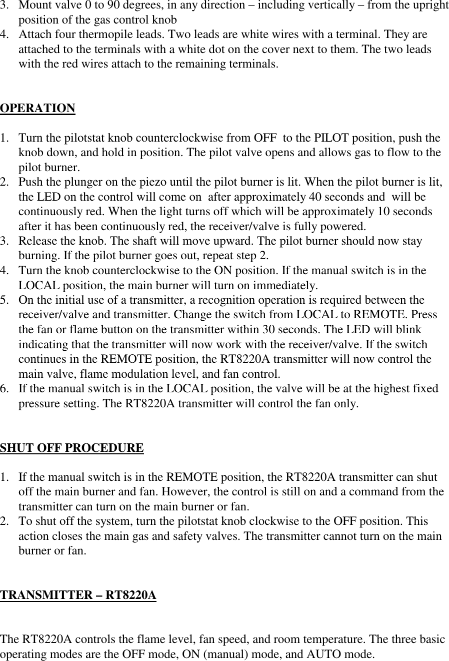 3. Mount valve 0 to 90 degrees, in any direction – including vertically – from the uprightposition of the gas control knob4. Attach four thermopile leads. Two leads are white wires with a terminal. They areattached to the terminals with a white dot on the cover next to them. The two leadswith the red wires attach to the remaining terminals.OPERATION1. Turn the pilotstat knob counterclockwise from OFF  to the PILOT position, push theknob down, and hold in position. The pilot valve opens and allows gas to flow to thepilot burner.2. Push the plunger on the piezo until the pilot burner is lit. When the pilot burner is lit,the LED on the control will come on  after approximately 40 seconds and  will becontinuously red. When the light turns off which will be approximately 10 secondsafter it has been continuously red, the receiver/valve is fully powered.3. Release the knob. The shaft will move upward. The pilot burner should now stayburning. If the pilot burner goes out, repeat step 2.4. Turn the knob counterclockwise to the ON position. If the manual switch is in theLOCAL position, the main burner will turn on immediately.5. On the initial use of a transmitter, a recognition operation is required between thereceiver/valve and transmitter. Change the switch from LOCAL to REMOTE. Pressthe fan or flame button on the transmitter within 30 seconds. The LED will blinkindicating that the transmitter will now work with the receiver/valve. If the switchcontinues in the REMOTE position, the RT8220A transmitter will now control themain valve, flame modulation level, and fan control.6. If the manual switch is in the LOCAL position, the valve will be at the highest fixedpressure setting. The RT8220A transmitter will control the fan only.SHUT OFF PROCEDURE1. If the manual switch is in the REMOTE position, the RT8220A transmitter can shutoff the main burner and fan. However, the control is still on and a command from thetransmitter can turn on the main burner or fan.2. To shut off the system, turn the pilotstat knob clockwise to the OFF position. Thisaction closes the main gas and safety valves. The transmitter cannot turn on the mainburner or fan.TRANSMITTER – RT8220AThe RT8220A controls the flame level, fan speed, and room temperature. The three basicoperating modes are the OFF mode, ON (manual) mode, and AUTO mode.