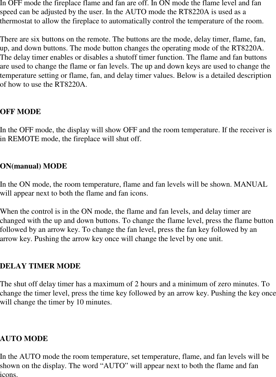 In OFF mode the fireplace flame and fan are off. In ON mode the flame level and fanspeed can be adjusted by the user. In the AUTO mode the RT8220A is used as athermostat to allow the fireplace to automatically control the temperature of the room.There are six buttons on the remote. The buttons are the mode, delay timer, flame, fan,up, and down buttons. The mode button changes the operating mode of the RT8220A.The delay timer enables or disables a shutoff timer function. The flame and fan buttonsare used to change the flame or fan levels. The up and down keys are used to change thetemperature setting or flame, fan, and delay timer values. Below is a detailed descriptionof how to use the RT8220A.OFF MODEIn the OFF mode, the display will show OFF and the room temperature. If the receiver isin REMOTE mode, the fireplace will shut off.ON(manual) MODEIn the ON mode, the room temperature, flame and fan levels will be shown. MANUALwill appear next to both the flame and fan icons.When the control is in the ON mode, the flame and fan levels, and delay timer arechanged with the up and down buttons. To change the flame level, press the flame buttonfollowed by an arrow key. To change the fan level, press the fan key followed by anarrow key. Pushing the arrow key once will change the level by one unit.DELAY TIMER MODEThe shut off delay timer has a maximum of 2 hours and a minimum of zero minutes. Tochange the timer level, press the time key followed by an arrow key. Pushing the key oncewill change the timer by 10 minutes.AUTO MODEIn the AUTO mode the room temperature, set temperature, flame, and fan levels will beshown on the display. The word “AUTO” will appear next to both the flame and fanicons.