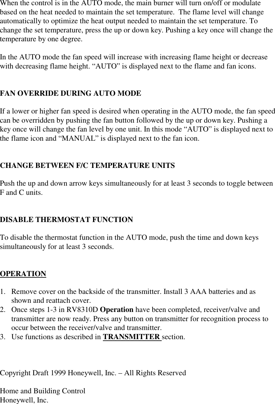 When the control is in the AUTO mode, the main burner will turn on/off or modulatebased on the heat needed to maintain the set temperature.  The flame level will changeautomatically to optimize the heat output needed to maintain the set temperature. Tochange the set temperature, press the up or down key. Pushing a key once will change thetemperature by one degree.In the AUTO mode the fan speed will increase with increasing flame height or decreasewith decreasing flame height. “AUTO” is displayed next to the flame and fan icons.FAN OVERRIDE DURING AUTO MODEIf a lower or higher fan speed is desired when operating in the AUTO mode, the fan speedcan be overridden by pushing the fan button followed by the up or down key. Pushing akey once will change the fan level by one unit. In this mode “AUTO” is displayed next tothe flame icon and “MANUAL” is displayed next to the fan icon.CHANGE BETWEEN F/C TEMPERATURE UNITSPush the up and down arrow keys simultaneously for at least 3 seconds to toggle betweenF and C units.DISABLE THERMOSTAT FUNCTIONTo disable the thermostat function in the AUTO mode, push the time and down keyssimultaneously for at least 3 seconds.OPERATION1. Remove cover on the backside of the transmitter. Install 3 AAA batteries and asshown and reattach cover.2. Once steps 1-3 in RV8310D Operation have been completed, receiver/valve andtransmitter are now ready. Press any button on transmitter for recognition process tooccur between the receiver/valve and transmitter.3. Use functions as described in TRANSMITTER section.Copyright Draft 1999 Honeywell, Inc. – All Rights ReservedHome and Building ControlHoneywell, Inc.