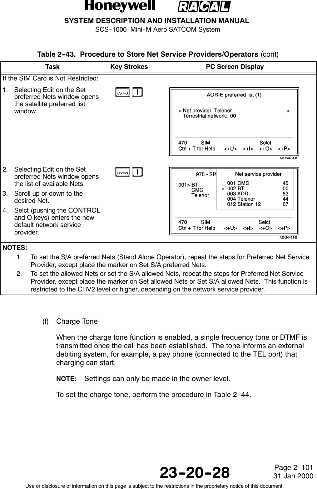 SYSTEM DESCRIPTION AND INSTALLATION MANUALSCS--1000 Mini--M Aero SATCOM System23--20--28Use or disclosure of information on this page is subject to the restrictions in the proprietary notice of this document.Page 2--10131 Jan 2000Table 2--43. Procedure to Store Net Service Providers/Operators (cont)Task PC Screen DisplayKey StrokesIf the SIM Card is Not Restricted:1. Selecting Edit on the Setpreferred Nets window opensthe satellite preferred listwindow.2. Selecting Edit on the Setpreferred Nets window opensthe list of available Nets.3. Scroll up or down to thedesired Net.4. Selct (pushing the CONTROLand O keys) enters the newdefault network serviceprovider.NOTES:1. To set the S/A preferred Nets (Stand Alone Operator), repeat the steps for Preferred Net ServiceProvider, except place the marker on Set S/A preferred Nets.2. To set the allowed Nets or set the S/A allowed Nets, repeat the steps for Preferred Net ServiceProvider, except place the marker on Set allowed Nets or Set S/A allowed Nets. This function isrestricted to the CHV2 level or higher, depending on the network service provider.(f) Charge ToneWhen the charge tone function is enabled, a single frequency tone or DTMF istransmitted once the call has been established. The tone informs an externaldebiting system, for example, a pay phone (connected to the TEL port) thatcharging can start.NOTE: Settings can only be made in the owner level.To set the charge tone, perform the procedure in Table 2--44.