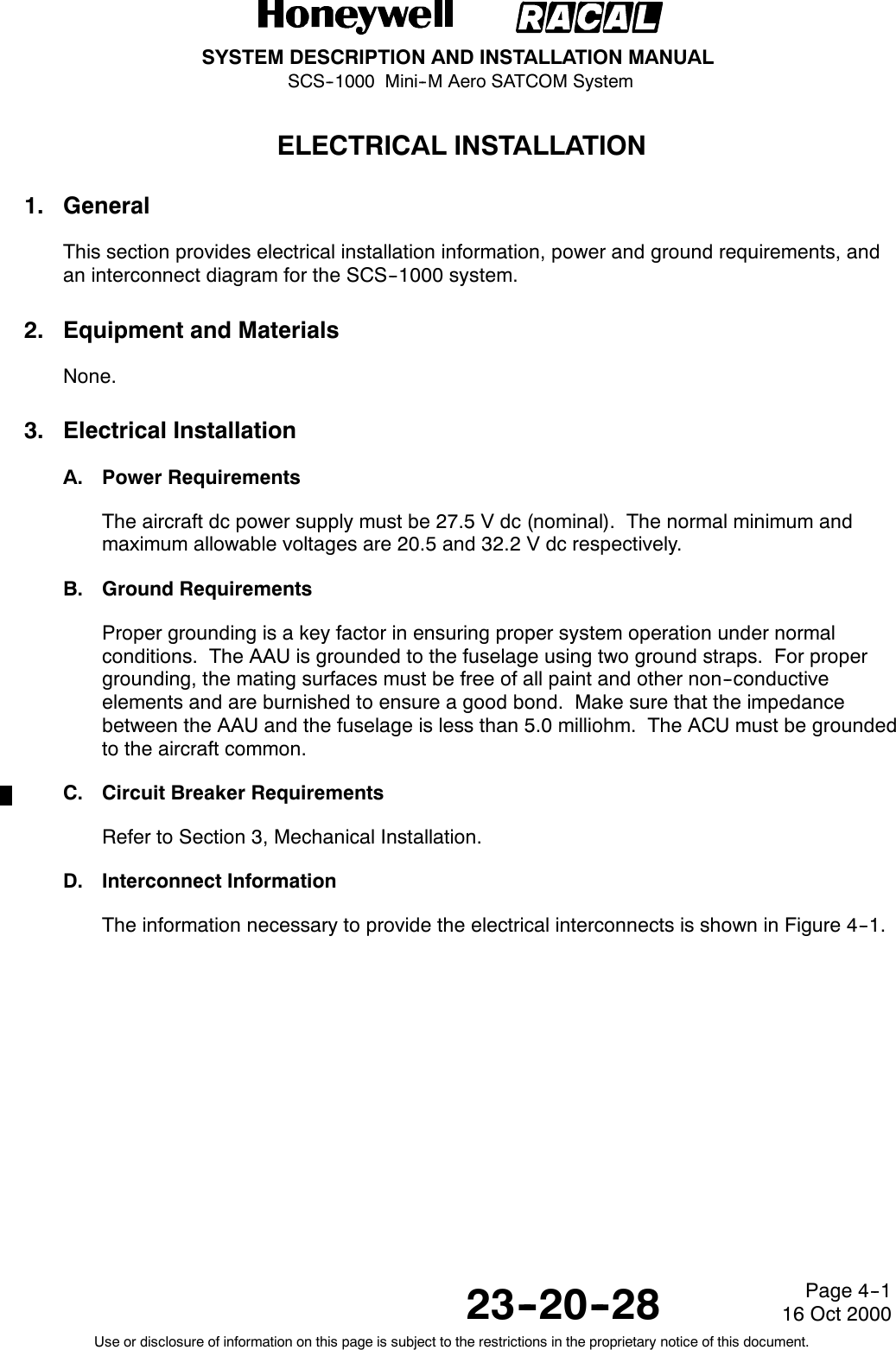 SYSTEM DESCRIPTION AND INSTALLATION MANUALSCS--1000 Mini--M Aero SATCOM System23--20--28Use or disclosure of information on this page is subject to the restrictions in the proprietary notice of this document.Page 4--116 Oct 2000ELECTRICAL INSTALLATION1. GeneralThis section provides electrical installation information, power and ground requirements, andan interconnect diagram for the SCS--1000 system.2. Equipment and MaterialsNone.3. Electrical InstallationA. Power RequirementsThe aircraft dc power supply must be 27.5 V dc (nominal). The normal minimum andmaximum allowable voltages are 20.5 and 32.2 V dc respectively.B. Ground RequirementsProper grounding is a key factor in ensuring proper system operation under normalconditions. The AAU is grounded to the fuselage using two ground straps. For propergrounding, the mating surfaces must be free of all paint and other non--conductiveelements and are burnished to ensure a good bond. Make sure that the impedancebetween the AAU and the fuselage is less than 5.0 milliohm. The ACU must be groundedto the aircraft common.C. Circuit Breaker RequirementsRefer to Section 3, Mechanical Installation.D. Interconnect InformationThe information necessary to provide the electrical interconnects is shown in Figure 4--1.