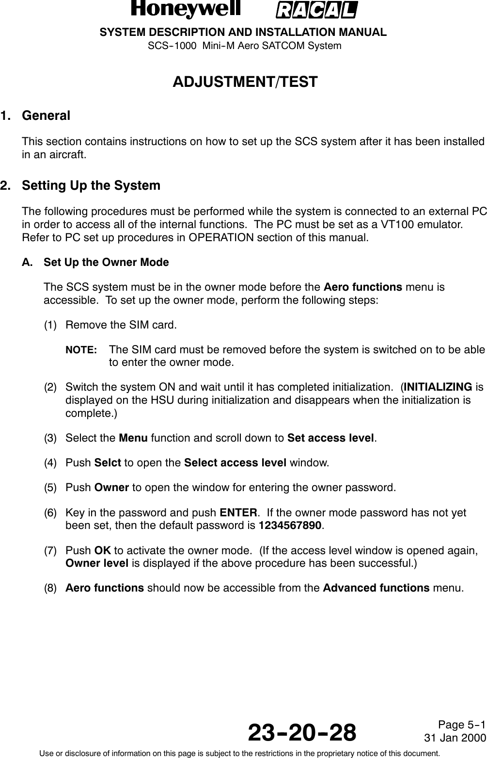 SYSTEM DESCRIPTION AND INSTALLATION MANUALSCS--1000 Mini--M Aero SATCOM System23--20--28Use or disclosure of information on this page is subject to the restrictions in the proprietary notice of this document.Page 5--131 Jan 2000ADJUSTMENT/TEST1. GeneralThis section contains instructions on how to set up the SCS system after it has been installedin an aircraft.2. Setting Up the SystemThe following procedures must be performed while the system is connected to an external PCin order to access all of the internal functions. The PC must be set as a VT100 emulator.Refer to PC set up procedures in OPERATION section of this manual.A. Set Up the Owner ModeThe SCS system must be in the owner mode before the Aero functions menu isaccessible. To set up the owner mode, perform the following steps:(1) Remove the SIM card.NOTE: The SIM card must be removed before the system is switched on to be ableto enter the owner mode.(2) Switch the system ON and wait until it has completed initialization. (INITIALIZING isdisplayed on the HSU during initialization and disappears when the initialization iscomplete.)(3) Select the Menu function and scroll down to Set access level.(4) Push Selct to open the Select access level window.(5) Push Owner to open the window for entering the owner password.(6) Key in the password and push ENTER. If the owner mode password has not yetbeen set, then the default password is 1234567890.(7) Push OK to activate the owner mode. (If the access level window is opened again,Owner level is displayed if the above procedure has been successful.)(8) Aero functions should now be accessible from the Advanced functions menu.