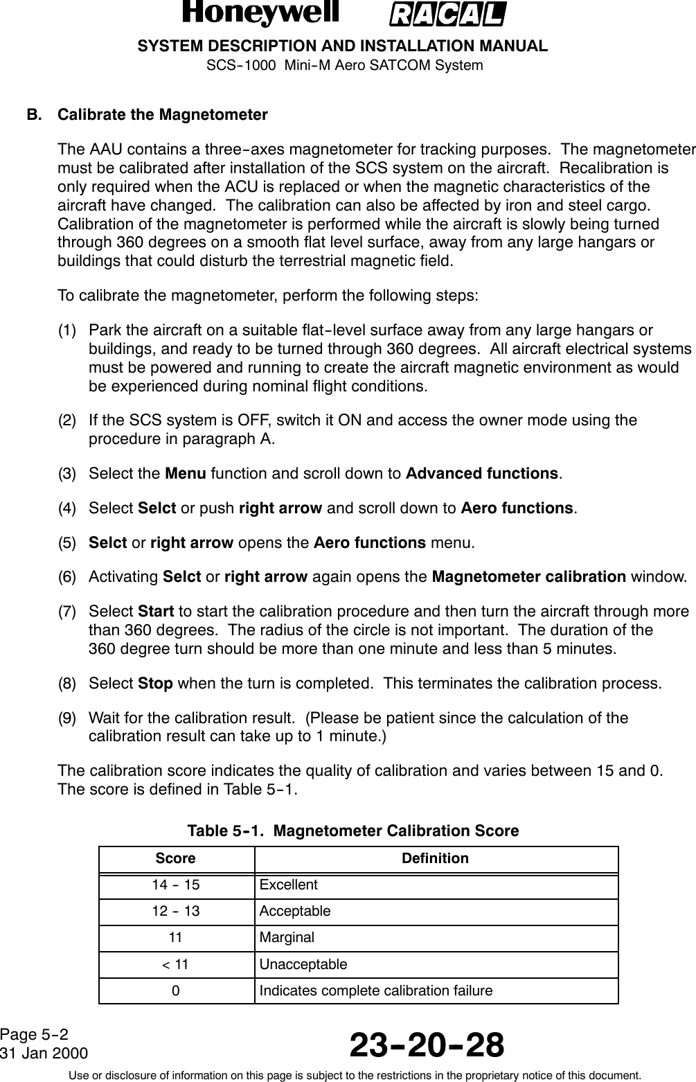 SYSTEM DESCRIPTION AND INSTALLATION MANUALSCS--1000 Mini--M Aero SATCOM System23--20--28Use or disclosure of information on this page is subject to the restrictions in the proprietary notice of this document.Page 5--231 Jan 2000B. Calibrate the MagnetometerThe AAU contains a three--axes magnetometer for tracking purposes. The magnetometermust be calibrated after installation of the SCS system on the aircraft. Recalibration isonly required when the ACU is replaced or when the magnetic characteristics of theaircraft have changed. The calibration can also be affected by iron and steel cargo.Calibration of the magnetometer is performed while the aircraft is slowly being turnedthrough 360 degrees on a smooth flat level surface, away from any large hangars orbuildings that could disturb the terrestrial magnetic field.To calibrate the magnetometer, perform the following steps:(1) Park the aircraft on a suitable flat--level surface away from any large hangars orbuildings, and ready to be turned through 360 degrees. All aircraft electrical systemsmust be powered and running to create the aircraft magnetic environment as wouldbe experienced during nominal flight conditions.(2) If the SCS system is OFF, switch it ON and access the owner mode using theprocedure in paragraph A.(3) Select the Menu function and scroll down to Advanced functions.(4) Select Selct or push right arrow and scroll down to Aero functions.(5) Selct or right arrow opens the Aero functions menu.(6) Activating Selct or right arrow again opens the Magnetometer calibration window.(7) Select Start to start the calibration procedure and then turn the aircraft through morethan 360 degrees. The radius of the circle is not important. The duration of the360 degree turn should be more than one minute and less than 5 minutes.(8) Select Stop when the turn is completed. This terminates the calibration process.(9) Wait for the calibration result. (Please be patient since the calculation of thecalibrationresultcantakeupto1minute.)The calibration score indicates the quality of calibration and varies between 15 and 0.The score is defined in Table 5--1.Table 5--1. Magnetometer Calibration ScoreScore Definition14 -- 15 Excellent12 -- 13 Acceptable11 Marginal&lt;11 Unacceptable0Indicates complete calibration failure