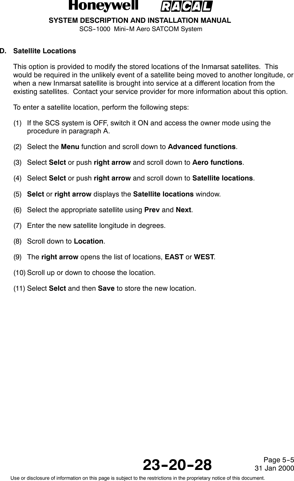 SYSTEM DESCRIPTION AND INSTALLATION MANUALSCS--1000 Mini--M Aero SATCOM System23--20--28Use or disclosure of information on this page is subject to the restrictions in the proprietary notice of this document.Page 5--531 Jan 2000D. Satellite LocationsThis option is provided to modify the stored locations of the Inmarsat satellites. Thiswould be required in the unlikely event of a satellite being moved to another longitude, orwhen a new Inmarsat satellite is brought into service at a different location from theexisting satellites. Contact your service provider for more information about this option.To enter a satellite location, perform the following steps:(1) If the SCS system is OFF, switch it ON and access the owner mode using theprocedure in paragraph A.(2) Select the Menu function and scroll down to Advanced functions.(3) Select Selct or push right arrow and scroll down to Aero functions.(4) Select Selct or push right arrow and scroll down to Satellite locations.(5) Selct or right arrow displays the Satellite locations window.(6) Select the appropriate satellite using Prev and Next.(7) Enter the new satellite longitude in degrees.(8) Scroll down to Location.(9) The right arrow opens the list of locations, EAST or WEST.(10) Scroll up or down to choose the location.(11) Select Selct and then Save to store the new location.