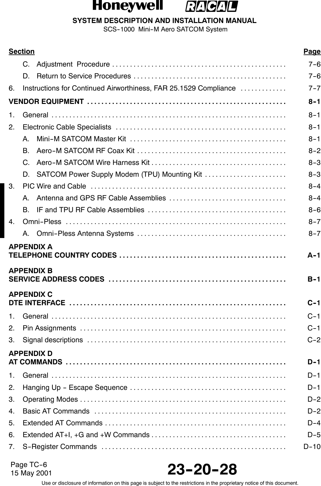 SYSTEM DESCRIPTION AND INSTALLATION MANUALSCS--1000 Mini--M Aero SATCOM System23--20--28Use or disclosure of information on this page is subject to the restrictions in the proprietary notice of this document.Page TC--615 May 2001Section PageC. Adjustment Procedure 7--6.................................................D. Return to Service Procedures 7--6...........................................6. Instructions for Continued Airworthiness, FAR 25.1529 Compliance 7--7.............VENDOR EQUIPMENT 8--1........................................................1. General 8--1..................................................................2. Electronic Cable Specialists 8--1................................................A. Mini--MSATCOMMasterKit 8--1............................................B. Aero--M SATCOM RF Coax Kit 8--2..........................................C. Aero--M SATCOM Wire Harness Kit 8--3......................................D. SATCOM Power Supply Modem (TPU) Mounting Kit 8--3.......................3. PIC Wire and Cable 8--4.......................................................A. Antenna and GPS RF Cable Assemblies 8--4.................................B. IF and TPU RF Cable Assemblies 8--6.......................................4. Omni--Pless 8--7..............................................................A. Omni--Pless Antenna Systems 8--7..........................................APPENDIX ATELEPHONE COUNTRY CODES A--1...............................................APPENDIX BSERVICE ADDRESS CODES B--1..................................................APPENDIX CDTE INTERFACE C--1.............................................................1. General C--1..................................................................2. Pin Assignments C--1..........................................................3. Signal descriptions C--2........................................................APPENDIX DAT COMMANDS D--1..............................................................1. General D--1..................................................................2. Hanging Up -- Escape Sequence D--1............................................3. Operating Modes D--2..........................................................4. Basic AT Commands D--2......................................................5. Extended AT Commands D--4...................................................6. Extended AT+I, +G and +W Commands D--5......................................7. S--Register Commands D--10....................................................