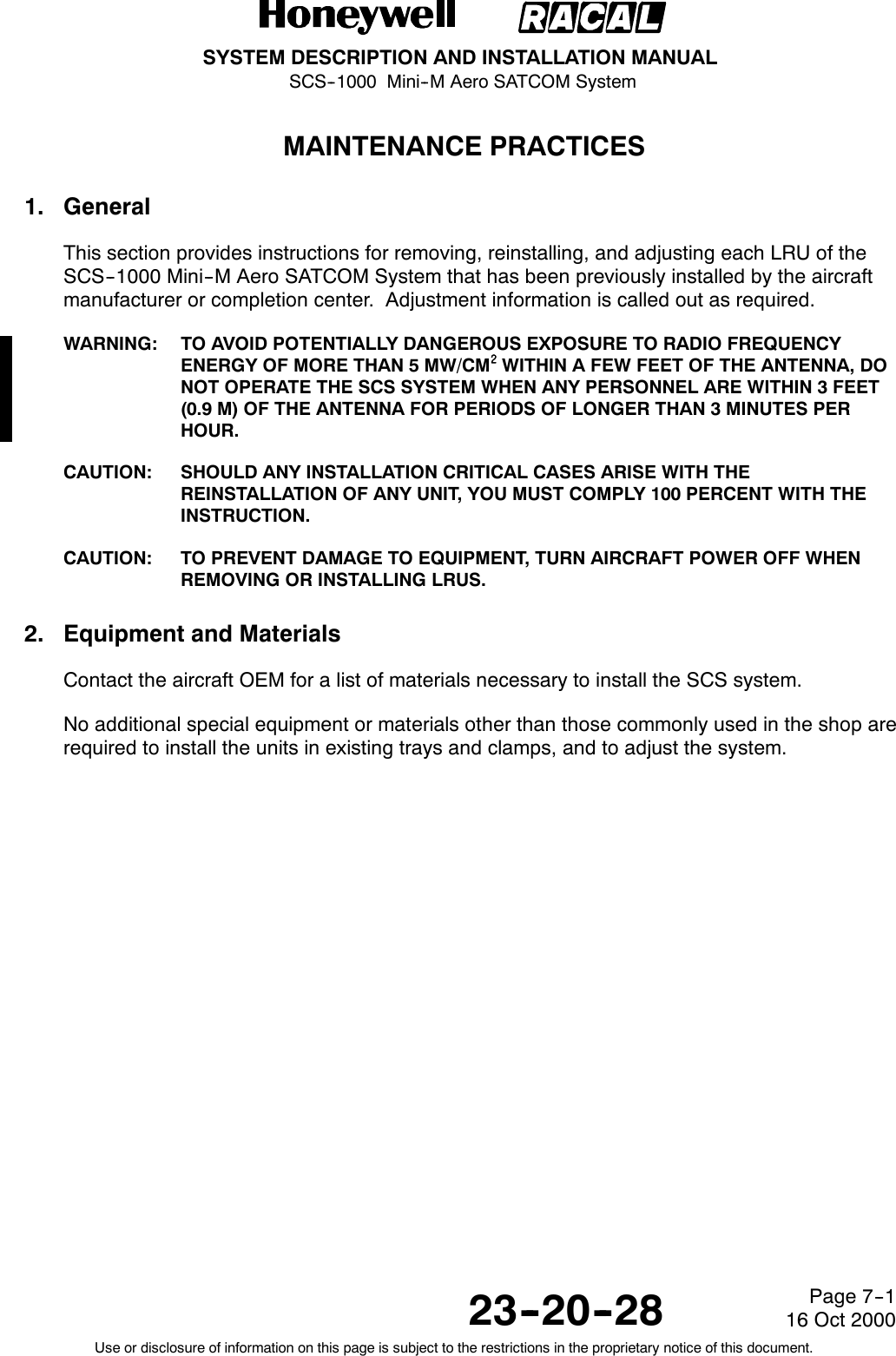 SYSTEM DESCRIPTION AND INSTALLATION MANUALSCS--1000 Mini--M Aero SATCOM System23--20--28Use or disclosure of information on this page is subject to the restrictions in the proprietary notice of this document.Page 7--116 Oct 2000MAINTENANCE PRACTICES1. GeneralThis section provides instructions for removing, reinstalling, and adjusting each LRU of theSCS--1000 Mini--M Aero SATCOM System that has been previously installed by the aircraftmanufacturer or completion center. Adjustment information is called out as required.WARNING: TO AVOID POTENTIALLY DANGEROUS EXPOSURE TO RADIO FREQUENCYENERGY OF MORE THAN 5 MW/CM@@@@WITHIN A FEW FEET OF THE ANTENNA, DONOT OPERATE THE SCS SYSTEM WHEN ANY PERSONNEL ARE WITHIN 3 FEET(0.9 M) OF THE ANTENNA FOR PERIODS OF LONGER THAN 3 MINUTES PERHOUR.CAUTION: SHOULD ANY INSTALLATION CRITICAL CASES ARISE WITH THEREINSTALLATION OF ANY UNIT, YOU MUST COMPLY 100 PERCENT WITH THEINSTRUCTION.CAUTION: TO PREVENT DAMAGE TO EQUIPMENT, TURN AIRCRAFT POWER OFF WHENREMOVING OR INSTALLING LRUS.2. Equipment and MaterialsContact the aircraft OEM for a list of materials necessary to install the SCS system.No additional special equipment or materials other than those commonly used in the shop arerequired to install the units in existing trays and clamps, and to adjust the system.