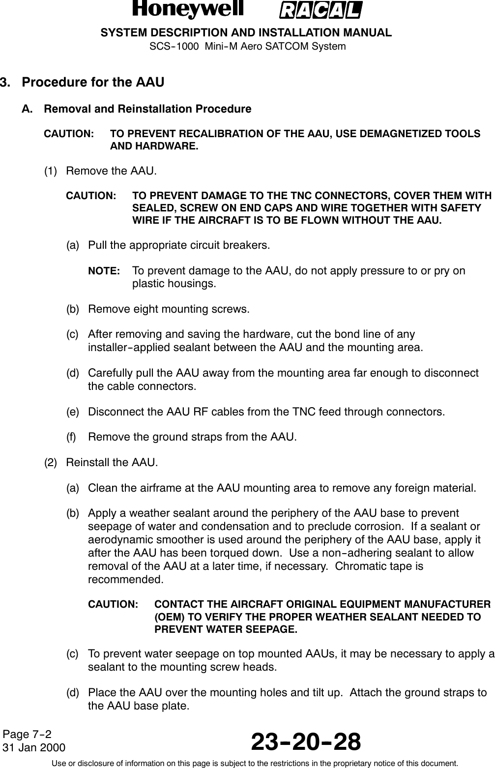 SYSTEM DESCRIPTION AND INSTALLATION MANUALSCS--1000 Mini--M Aero SATCOM System23--20--28Use or disclosure of information on this page is subject to the restrictions in the proprietary notice of this document.Page 7--231 Jan 20003. Procedure for the AAUA. Removal and Reinstallation ProcedureCAUTION: TO PREVENT RECALIBRATION OF THE AAU, USE DEMAGNETIZED TOOLSAND HARDWARE.(1) Remove the AAU.CAUTION: TO PREVENT DAMAGE TO THE TNC CONNECTORS, COVER THEM WITHSEALED, SCREW ON END CAPS AND WIRE TOGETHER WITH SAFETYWIRE IF THE AIRCRAFT IS TO BE FLOWN WITHOUT THE AAU.(a) Pull the appropriate circuit breakers.NOTE: To prevent damage to the AAU, do not apply pressure to or pry onplastic housings.(b) Remove eight mounting screws.(c) After removing and saving the hardware, cut the bond line of anyinstaller--applied sealant between the AAU and the mounting area.(d) Carefully pull the AAU away from the mounting area far enough to disconnectthe cable connectors.(e) Disconnect the AAU RF cables from the TNC feed through connectors.(f) Remove the ground straps from the AAU.(2) Reinstall the AAU.(a) Clean the airframe at the AAU mounting area to remove any foreign material.(b) Apply a weather sealant around the periphery of the AAU base to preventseepage of water and condensation and to preclude corrosion. If a sealant oraerodynamic smoother is used around the periphery of the AAU base, apply itafter the AAU has been torqued down. Use a non--adhering sealant to allowremoval of the AAU at a later time, if necessary. Chromatic tape isrecommended.CAUTION: CONTACT THE AIRCRAFT ORIGINAL EQUIPMENT MANUFACTURER(OEM) TO VERIFY THE PROPER WEATHER SEALANT NEEDED TOPREVENT WATER SEEPAGE.(c) To prevent water seepage on top mounted AAUs, it may be necessary to apply asealant to the mounting screw heads.(d) Place the AAU over the mounting holes and tilt up. Attach the ground straps tothe AAU base plate.