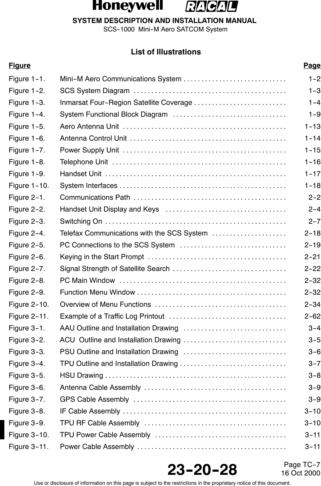 SYSTEM DESCRIPTION AND INSTALLATION MANUALSCS--1000 Mini--M Aero SATCOM System23--20--28Use or disclosure of information on this page is subject to the restrictions in the proprietary notice of this document.Page TC--716 Oct 2000List of IllustrationsFigure PageFigure 1--1. Mini--M Aero Communications System 1--2.............................Figure 1--2. SCS System Diagram 1--3...........................................Figure 1--3. Inmarsat Four--Region Satellite Coverage 1--4..........................Figure 1--4. System Functional Block Diagram 1--9................................Figure 1--5. Aero Antenna Unit 1--13..............................................Figure 1--6. Antenna Control Unit 1--14............................................Figure 1--7. Power Supply Unit 1--15..............................................Figure 1--8. Telephone Unit 1--16.................................................Figure 1--9. Handset Unit 1--17...................................................Figure 1--10. System Interfaces 1--18...............................................Figure 2--1. Communications Path 2--2...........................................Figure 2--2. Handset Unit Display and Keys 2--4..................................Figure 2--3. Switching On 2--7...................................................Figure 2--4. Telefax Communications with the SCS System 2--18.....................Figure 2--5. PC Connections to the SCS System 2--19..............................Figure 2--6. Keying in the Start Prompt 2--21.......................................Figure 2--7. Signal Strength of Satellite Search 2--22................................Figure 2--8. PC Main Window 2--32...............................................Figure 2--9. Function Menu Window 2--32..........................................Figure 2--10. Overview of Menu Functions 2--34.....................................Figure 2--11. Example of a Traffic Log Printout 2--62.................................Figure 3--1. AAU Outline and Installation Drawing 3--4.............................Figure 3--2. ACU Outline and Installation Drawing 3--5.............................Figure 3--3. PSU Outline and Installation Drawing 3--6.............................Figure 3--4. TPU Outline and Installation Drawing 3--7..............................Figure 3--5. HSU Drawing 3--8...................................................Figure 3--6. Antenna Cable Assembly 3--9........................................Figure 3--7. GPS Cable Assembly 3--9...........................................Figure 3--8. IF Cable Assembly 3--10..............................................Figure 3--9. TPU RF Cable Assembly 3--10........................................Figure 3--10. TPU Power Cable Assembly 3--11.....................................Figure 3--11. Power Cable Assembly 3--11..........................................