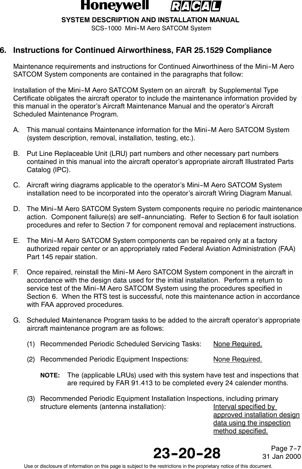 SYSTEM DESCRIPTION AND INSTALLATION MANUALSCS--1000 Mini--M Aero SATCOM System23--20--28Use or disclosure of information on this page is subject to the restrictions in the proprietary notice of this document.Page 7--731 Jan 20006. Instructions for Continued Airworthiness, FAR 25.1529 ComplianceMaintenance requirements and instructions for Continued Airworthiness of the Mini--M AeroSATCOM System components are contained in the paragraphs that follow:Installation of the Mini--M Aero SATCOM System on an aircraft by Supplemental TypeCertificate obligates the aircraft operator to include the maintenance information provided bythis manual in the operator’s Aircraft Maintenance Manual and the operator’s AircraftScheduled Maintenance Program.A. This manual contains Maintenance information for the Mini--M Aero SATCOM System(system description, removal, installation, testing, etc.).B. Put Line Replaceable Unit (LRU) part numbers and other necessary part numberscontained in this manual into the aircraft operator’s appropriate aircraft Illustrated PartsCatalog (IPC).C. Aircraft wiring diagrams applicable to the operator’s Mini--M Aero SATCOM Systeminstallation need to be incorporated into the operator’s aircraft Wiring Diagram Manual.D. The Mini--M Aero SATCOM System System components require no periodic maintenanceaction. Component failure(s) are self--annunciating. Refer to Section 6 for fault isolationprocedures and refer to Section 7 for component removal and replacement instructions.E. The Mini--M Aero SATCOM System components can be repaired only at a factoryauthorized repair center or an appropriately rated Federal Aviation Administration (FAA)Part 145 repair station.F. Once repaired, reinstall the Mini--M Aero SATCOM System component in the aircraft inaccordance with the design data used for the initial installation. Perform a return toservice test of the Mini--M Aero SATCOM System using the procedures specified inSection 6. When the RTS test is successful, note this maintenance action in accordancewith FAA approved procedures.G. Scheduled Maintenance Program tasks to be added to the aircraft operator’s appropriateaircraft maintenance program are as follows:(1) Recommended Periodic Scheduled Servicing Tasks: None Required.(2) Recommended Periodic Equipment Inspections: None Required.NOTE: The (applicable LRUs) used with this system have test and inspections thatare required by FAR 91.413 to be completed every 24 calender months.(3) Recommended Periodic Equipment Installation Inspections, including primarystructure elements (antenna installation): Interval specified byapproved installation designdata using the inspectionmethod specified.