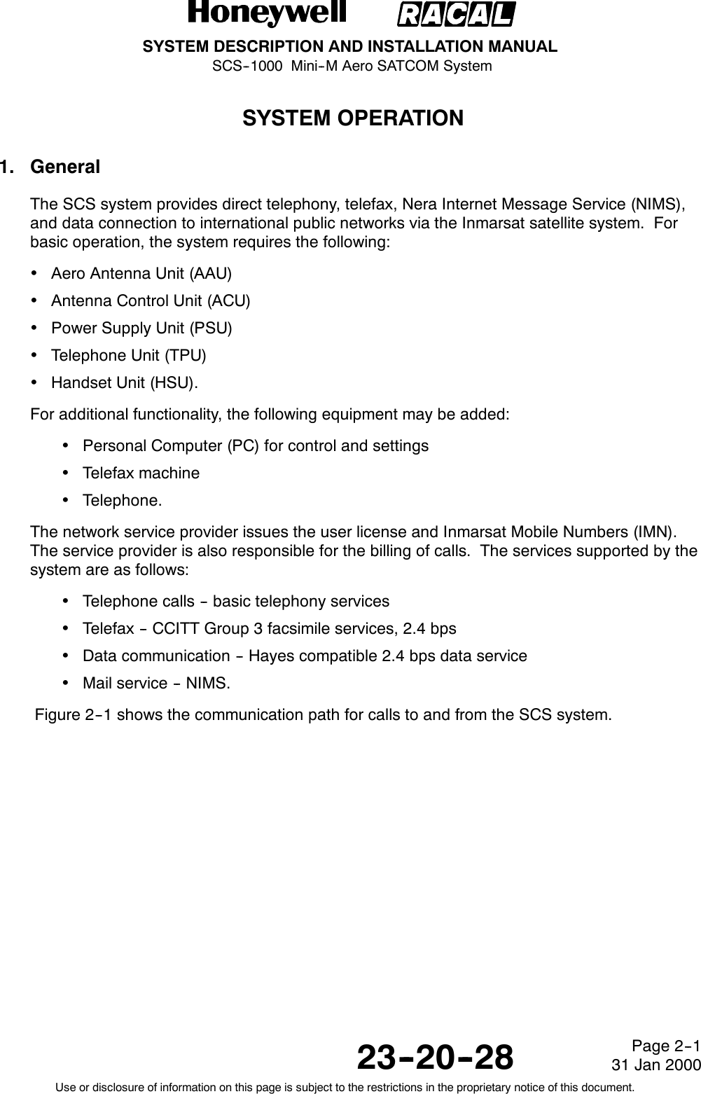 SYSTEM DESCRIPTION AND INSTALLATION MANUALSCS--1000 Mini--M Aero SATCOM System23--20--28Use or disclosure of information on this page is subject to the restrictions in the proprietary notice of this document.Page 2--131 Jan 2000SYSTEM OPERATION1. GeneralThe SCS system provides direct telephony, telefax, Nera Internet Message Service (NIMS),and data connection to international public networks via the Inmarsat satellite system. Forbasic operation, the system requires the following:Aero Antenna Unit (AAU)Antenna Control Unit (ACU)Power Supply Unit (PSU)Telephone Unit (TPU)Handset Unit (HSU).For additional functionality, the following equipment may be added:Personal Computer (PC) for control and settingsTelefax machineTelephone.The network service provider issues the user license and Inmarsat Mobile Numbers (IMN).The service provider is also responsible for the billing of calls. The services supported by thesystem are as follows:Telephone calls -- basic telephony servicesTelefax -- CCITT Group 3 facsimile services, 2.4 bpsData communication -- Hayes compatible 2.4 bps data serviceMail service -- NIMS.Figure 2--1 shows the communication path for calls to and from the SCS system.