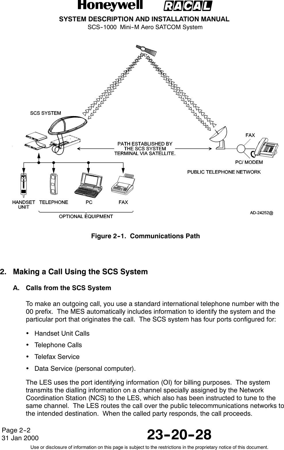 SYSTEM DESCRIPTION AND INSTALLATION MANUALSCS--1000 Mini--M Aero SATCOM System23--20--28Use or disclosure of information on this page is subject to the restrictions in the proprietary notice of this document.Page 2--231 Jan 2000Figure 2--1. Communications Path2. Making a Call Using the SCS SystemA. Calls from the SCS SystemTo make an outgoing call, you use a standard international telephone number with the00 prefix. The MES automatically includes information to identify the system and theparticular port that originates the call. The SCS system has four ports configured for:Handset Unit CallsTelephone CallsTelefax ServiceData Service (personal computer).The LES uses the port identifying information (OI) for billing purposes. The systemtransmits the dialling information on a channel specially assigned by the NetworkCoordination Station (NCS) to the LES, which also has been instructed to tune to thesame channel. The LES routes the call over the public telecommunications networks tothe intended destination. When the called party responds, the call proceeds.
